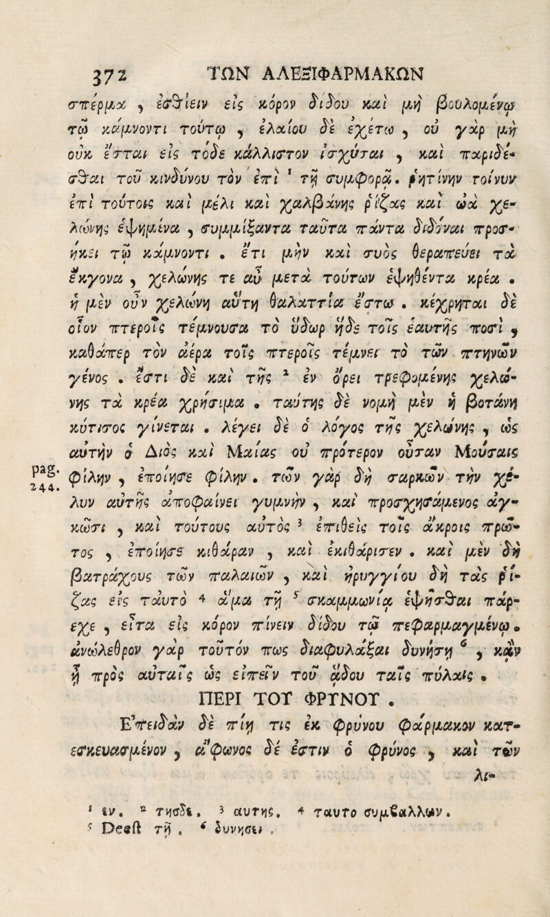 pag. 244. 372 ΤΩΝ ΑΛΕ3ΙΦΑΡΜΑΚΩΝ σπέρμα idfà'letv eh κόρον διδον καί μη βοΟλομένψ τω κάμνοντι τούτω , ελαίου δέ εγετω 5 ου γχρ μη ούκ εσται eis τοδε κάλλιστον ίσγύται , και πχριδέ* σόαι τού κίνδυνου τον iri 1 τη συμφορά, ρητίνην τοίνυν £7τI τούτοι·; και μέλι και γαλβχνης ρί’ζχς καί ωχ γε* λωνη; εφημίνα 5 σνμμίζαντα ταυτα πάντα διδοναι προσ* ηκει τ5 κάμνοντι . ετι μην κχί συός βεραπεύει rei εκγονα , γελωνης re αύ μετά τούτων έφηβεντα κρέα · η μεν ούν γβλωνη αυτή βαλχττία έστω · κέγρητχι δε οι ον πτερο7; τεμνουσα το ύδωρ ηδβ το7ς εαυτης ποσί $ καβάπερ τον αέρα τοΐ; πτεροις τέμνει το των πτηνών γένος · εστι δέ και της 1 εν ορει τρεφόμενης γελώ- νης τχ κρέα γρησιμα » ταύτη; δε νομή μεν η βοτάνη κύτισο; γίνεται · λέγει δε ό λόγος της γελωνη; , ωζ αυτήν ο àio; κχί Μαίας ου τρίτερον ουταν Μουσαΐζ φίλην j εποίησε φίλην · των γαρ δη σαρκών την γέ· λυν αυτή; χποφαίνει γυμνήν , καί προσγησάμενος άγ· κωσι 5 καί τούτου; χυτό; 3 έπιβείς τοίς χκροις πρωκ¬ τός , έποίησε κιβχραν , καί έκιβάρισεν · καί μεν δη βατράγονς των παλαιών 5 καί ηρυγγιου δη τάς ρί¬ ζας eh τχυτό 4 a μα τη 5 σκχμμωνία εφησ*ό’αι πάρ- Βγε 5 eira εις κόρον πίνειν δίδου τω πεφαρμαγμενω * άνωλεβρον γχρ τούτον πως διαφυλοίξαι δυνηση 6 , καν η προ; αύταις ως είπεΐν του αδου ταΐς πύλχις β ΠΕΡΙ TOT ΦΡΤΝΟΤ . Έίπειδαν δε πίν\ τι; εκ φρύνου φχρμακον κατ- ετκευασμένον > άφωνο; δέ εστιν ό φρύνος y καί τ£ν λι· 1 tv. s tm^ì. 5 αυτής, 4 ταυτο ΰυμΖαλΚνν “> Deeft τη » * Ιυνηαι ,