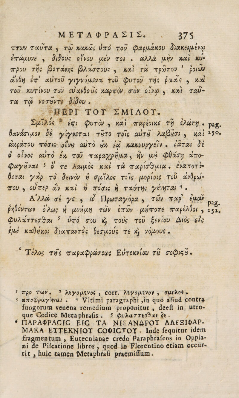 ττων τχύτα , τω κακώς ντο τού φαρμάκου ύιακβιμίνω έτάμυνε y ύιίους ο'ίνου μεν Tot · αλλα μην καί κυ- ττρου της βοτοίνης βλχττου; y και rà ιτρίτον * ροιων άνθη ετ χύτου γιγνομενχ τού ψυτού της ροιχς y κχί τού κυτίνου τον βύχνθού; καρτόν <χύν οί'νω y κχ\ τχυ¬ τά τω νοτπντι ύϊύον. ΠΕΡΙ TOT ΣΜΙΛΟΤ. ΣμΊλος χ ίςι φντον y και ταρεοικε τη ελατή · θχνάτιμον ύέ γίγνετχι τητο τοΊς αύτπ λαβπτι y και άκρατου totis ο iva αυτό #κ ία κακουργεί» . tarai ύε ο οίνο; αυτό εκ του τχραχρύμα, ην μη φθχτη οίτο- φαγηνχί 3 4 ο τ£ λαιμός κχί τα τχριτ^μια. ενατοτί- του y ούτερ χν κχί ύ το'τις η τ χυτής γενηται 4 . Ρύλλχ τε γε y ω Πρωταγόρα , των τχρ εμού ρηθεντων ολως η μνημη των ετών μητοτε πχρέλθοι , φνλχττετΒ’αι * ύτό του Xj το^ζ T0^ ζ£νιου εις ίμε κχθηκοι ύιχπαντος Ατμούς τε ^ νόμους. PaS· *5°· Pag· *51· Τέλος της τχρχφράτεως Έυτεκνίου τη τοφιςΗ* 1 7τρο των. 2 λεγόμενός , corr. λεγόμενόν , βμιλος · 3 ax^^pa/'vjvui . 4 VItimi paragraphi ,in quo aftud contra fungorum venena remedium proponitur , deeft in utro¬ que Codice Mecaphrafis . 5 φυλαττισ^αΐ h. 4 ΠΑΡΑΦΡΑΟΙΟ EIC ΤΑ ΝΙΚΑΝΔΡΟΤ ΛΑ6ΞΙΦΑΡ- ΜΑΚΑ ΕΤΤΕΚΝΙΟΤ CO$ICTOT . Inde fequitur idem fragmentum , Eutecnianae credo Paraphrafeos in Oppia- ni de Pifcatione libros , quod in Florentino etiam occur¬ rit 3 huic tamen Metaphrafi praemitium*