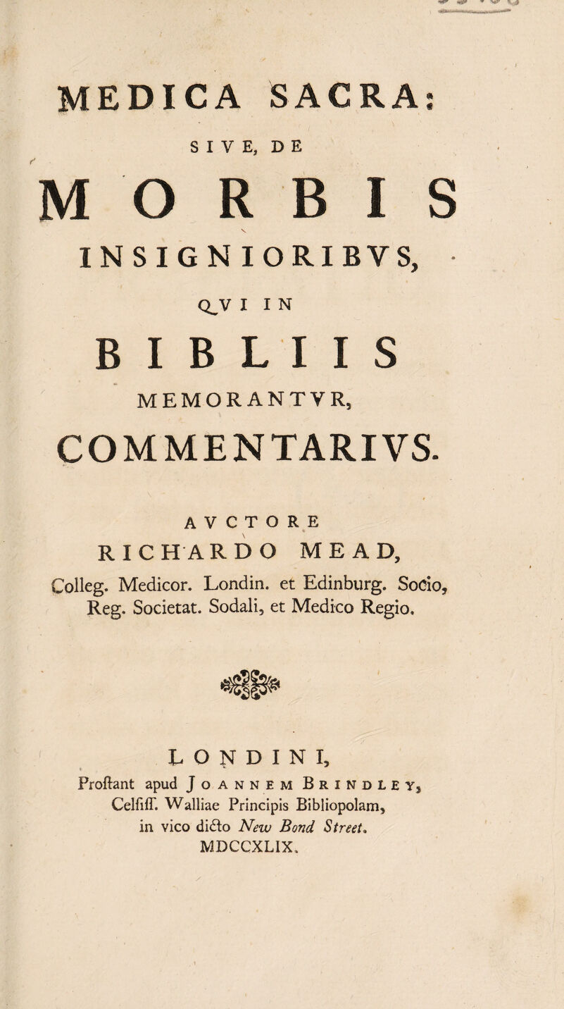 MEDICA SACRA SIVE, DE MORBIS \ INSIGNIORI BYS, Q_V I I N B I B L I I S MEMORANTVR, COMMENTARIVS. A V C T O R E R I C HARD O ME AD, Colleg. Medicor. Londin. et Edinburg. Socio, Reg. Societat. Sodali, et Medico Regio. L O N D I N I, t “• Proliant apud Jo annem Brindleyj CelfilT. Walliae Principis Bibliopolam, in vico difto New Bond Street. MDCCXLIX, / « m