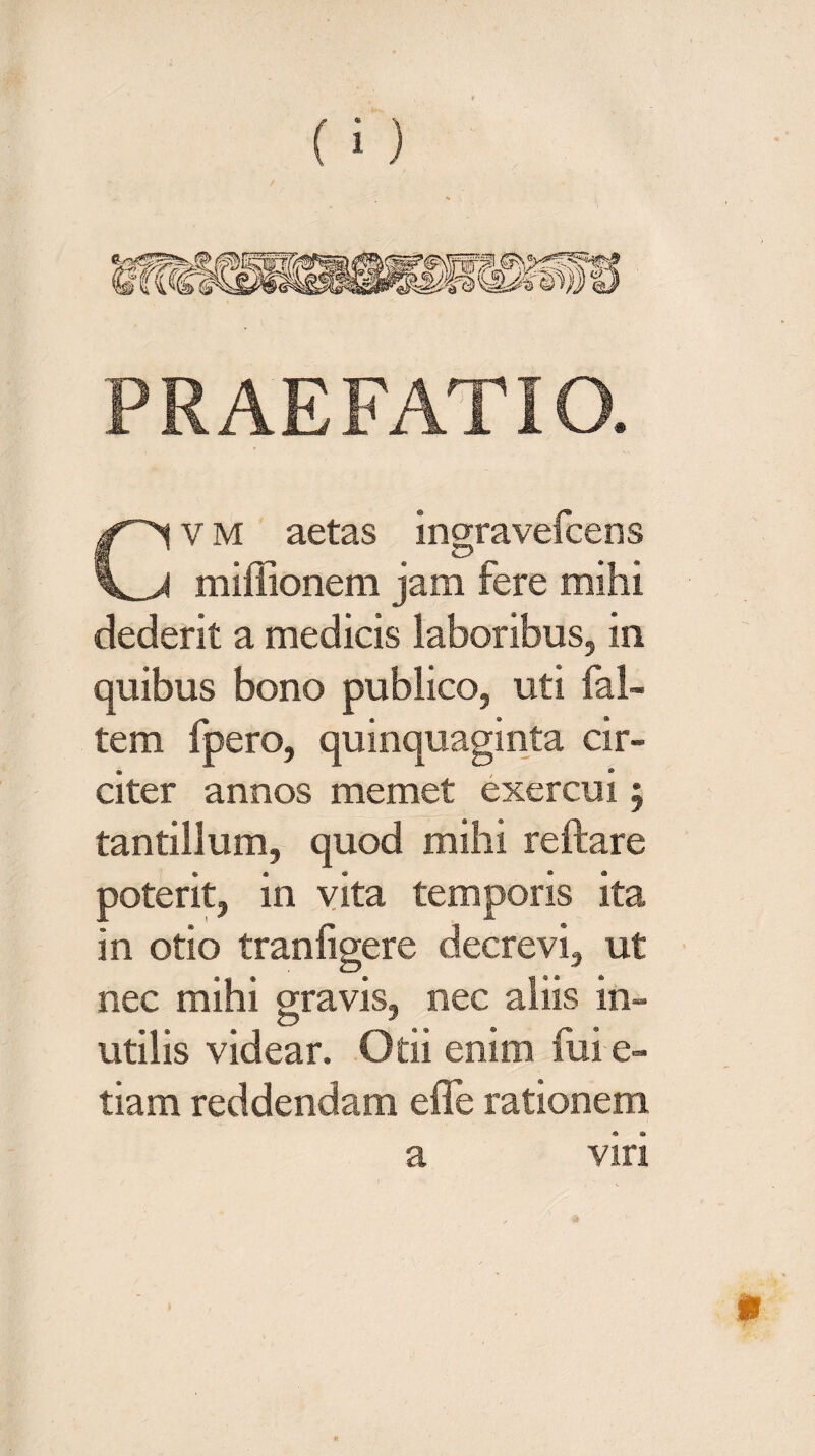 PRAEFATIO. Cv m aetas ingravefcens miffionem jam fere mihi dederit a medicis laboribus, in quibus bono publico, uti fal- tem fpero, quinquaginta cir¬ citer annos memet exercui 5 tantillum, quod mihi reftare e « * ® ® poterit, in vita temporis ita in otio tranfigere decrevi, ut nec mihi gravis, nec aliis in¬ utilis videar. Otii enim fui e- tiam reddendam efle rationem a viri