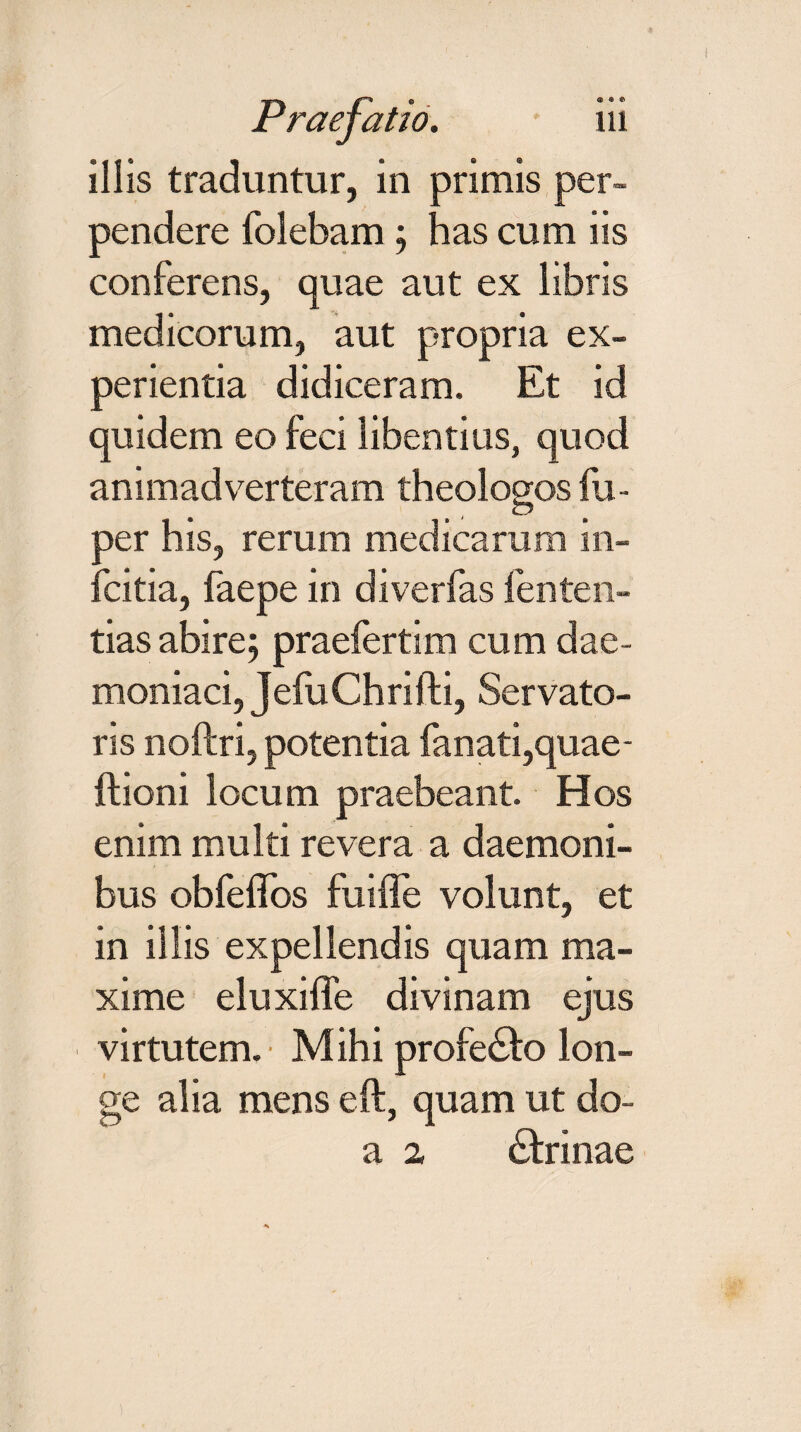 pendere folebam; has cum iis conferens, quae aut ex libris medicorum, aut propria ex¬ perientia didiceram. Et id quidem eo feci libentius, quod animadverteram theologos fu- per his, rerum medicarum in- fcitia, faepe in diverfas lenten- tias abire; praefertim cum dae¬ moniaci, JefuChrifti, Servato¬ ris noftri, potentia fanati,quae- ftioni locum praebeant. Hos enim multi revera a daemoni¬ bus obfeffos fuiffe volunt, et in illis expellendis quam ma¬ xime eluxiffe divinam ejus virtutem. • M ihi profe&o lon¬ ge alia mens eft, quam ut do- a 2 dfrinae