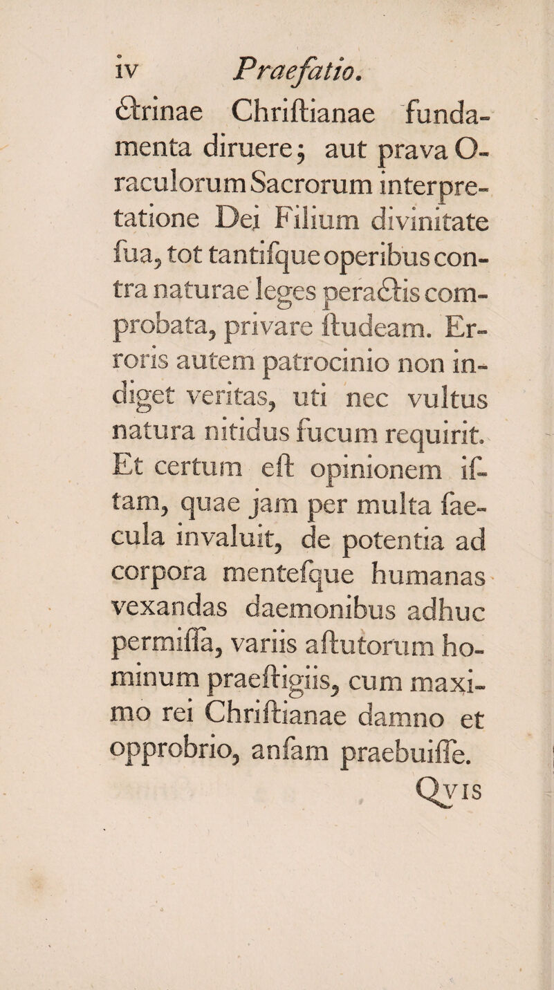 (Sfoinae Chriftianae funda¬ menta diruere 3 aut prava O- raculorum Sacrorum interpre¬ tatione Dei Filium divinitate iua, tot tantifque operibus con¬ tra naturae leges peradHs com¬ probata, privare ftudeam. Er¬ roris autem, patrocinio non in¬ diget veritas, uti nec vultus natura nitidus fucum requirit. Et certum eft opinionem if- tam, quae jam per multa fae¬ cula invaluit, de potentia ad corpora mentefque humanas vexandas daemonibus adhuc permifla, variis aftutorum ho¬ minum praeftigiis, cum maxi¬ mo rei Chriftianae damno et opprobrio, anfarn praebuifte.