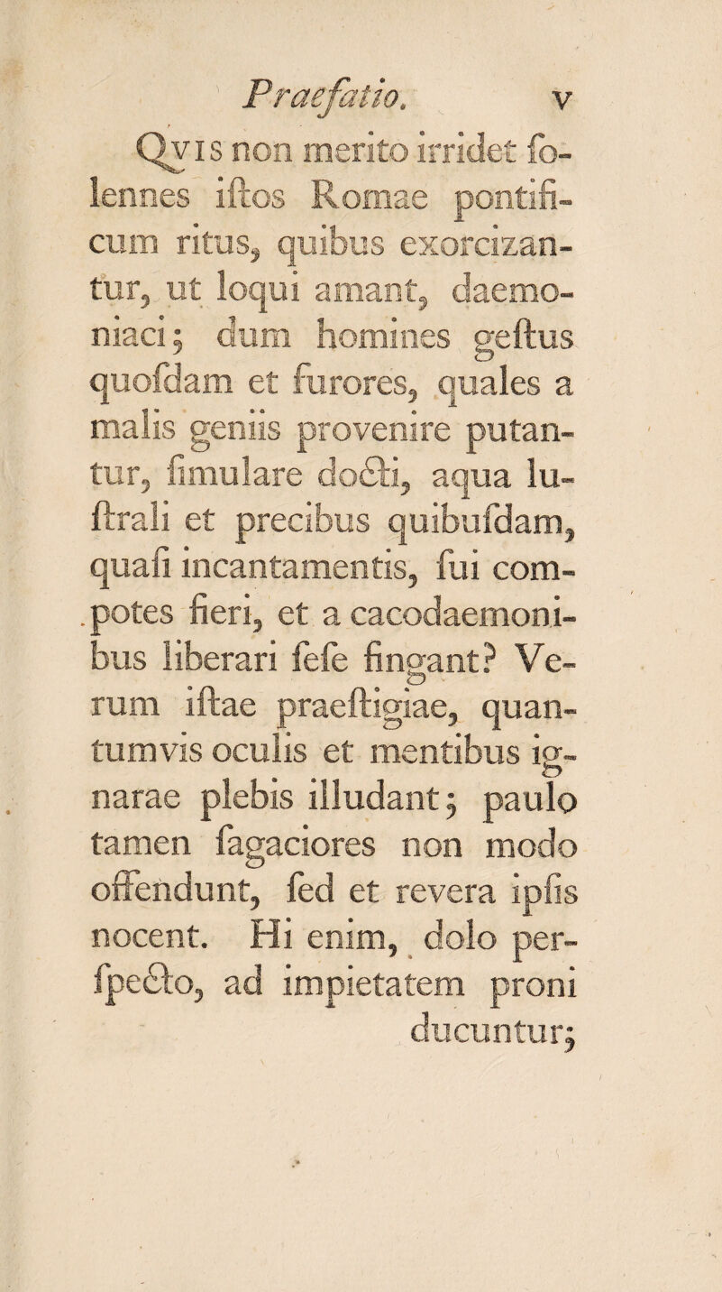 Qvis non merito irridet fb- lennes iftos Romae pontifi¬ cum ritus, quibus exorcizan¬ tur, ut loqui amant, daemo¬ niaci; dum homines geftus quofdam et furores, quales a malis gemis provenire putan¬ tur, fimulare dodii, aqua lu- ftrali et precibus quibufdam, quali incantamentis, fui com- . potes fieri, et a cacodaemoni- bus liberari fefe findant? Ve- p rura ifcae praeftigiae, quan¬ tumvis oculis et mentibus ig¬ narae plebis illudant; paulo tamen fagaciores non modo otiendunt, fed et revera ipfis nocent. Hi enim, dolo per- fpedlo, ad impietatem proni ducuntur;