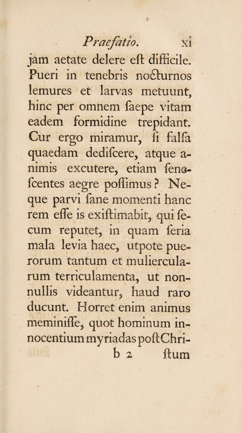 jam aetate delere eft difficile. Pueri in tenebris no£hirnos lemures et larvas metuunt, hinc per omnem faepe vitam eadem formidine trepidant. Cur ergo miramur, fi falfa quaedam dedifcere, atque a- nimis excutere, etiam fena- fcentes aegre poffimus ? Ne¬ que parvi fane momenti hanc rem efie is exiftimabit, qui fe¬ cum reputet, in quam feria mala levia haec, utpote pue¬ rorum tantum et muliercula¬ rum terriculamenta, ut non¬ nullis videantur, haud raro ducunt. Horret enim animus meminifle, quot hominum in¬ nocentium myriadas poftChri- b 2 ftum