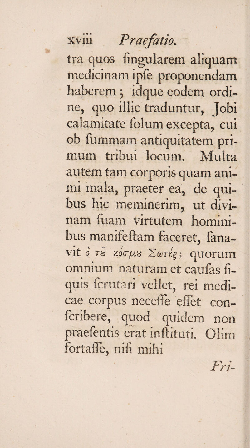 xviii Praefatio. tra quos fingularem aliquam medicinam ipfe proponendam haberem , idque eodem ordi¬ ne, quo illic traduntur, Jobi calamitate folum excepta, cui ob fummam antiquitatem pri¬ mum tribui locum. Multa autem tam corporis quam ani¬ mi mala, praeter ea, de qui¬ bus hic meminerim, ut divi¬ nam fuam virtutem homini¬ bus manifeftam faceret, fana- VIt o ra quorum omnium naturam et caufas fi- quis fcrutari vellet, rei medi¬ cae corpus necefle effet con- fcribere, quod quidem non praefentis erat inftituti. Oliiu fortaffe, nifi mihi Fri-