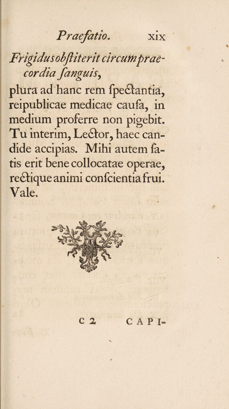 Frigidus obfliterit circumprae¬ cordia fanguis^ plura ad hanc rem fpe&antia, reipublicae medicae caula, in medium proferre non pigebit. Tu interim, Le£k>r, haec can¬ dide accipias. Mihi autem fa¬ tis erit bene collocatae operae, re&ique animi confcientia frui. Vale. C 2 C A P I- 9