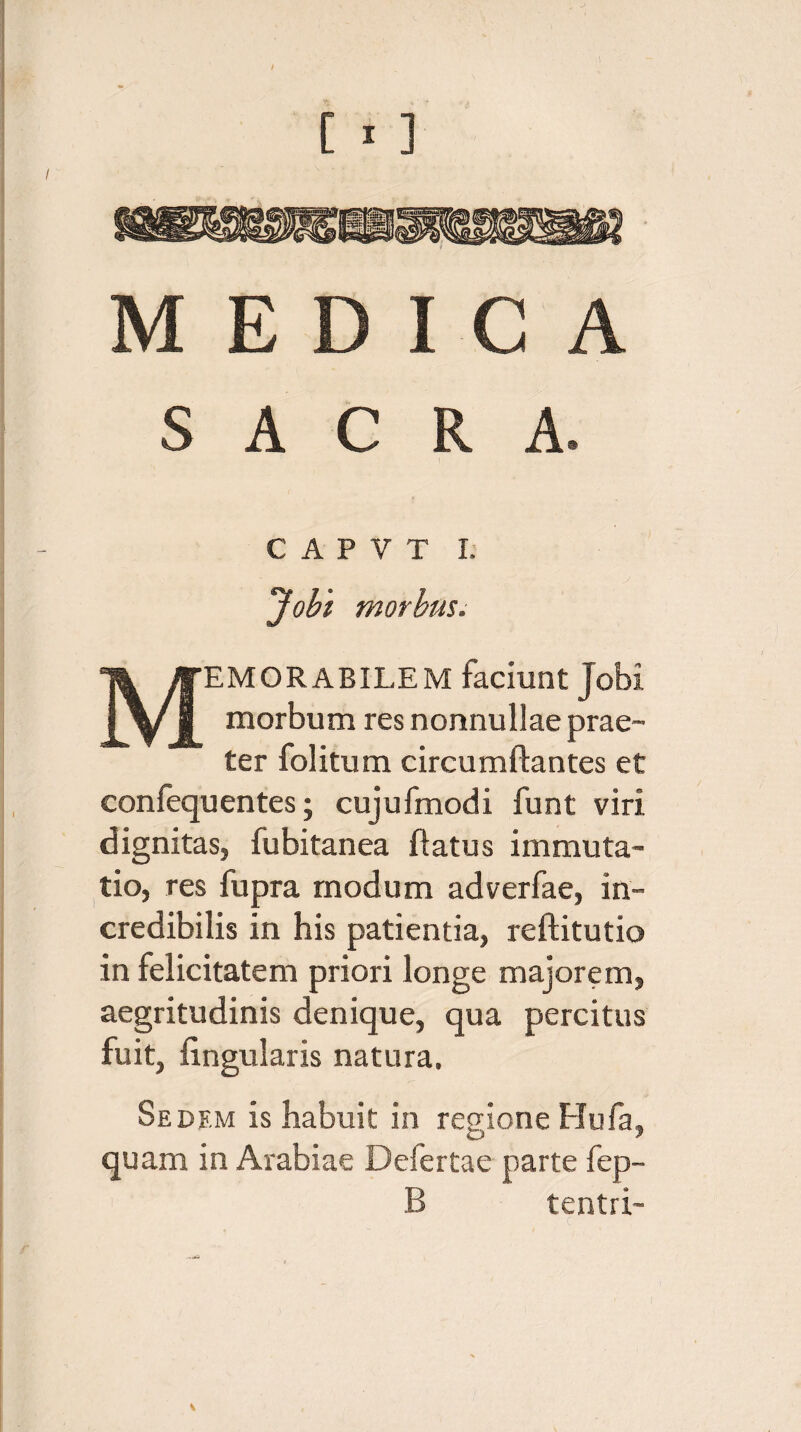 sswnsnw MEDICA SACRA. C A P Y T I. Jobi morbus. Memorabilem faciunt jobi morbum res nonnullae prae¬ ter folitum circumflantes et confequentes; cujufmodi funt viri dignitas, fubitanea flatus immuta¬ tio, res fupra modum adverfae, in¬ credibilis in his patientia, reftitutio in felicitatem priori longe majorem, aegritudinis denique, qua percitus fuit, lingularis natura. Sedf.m is habuit in regione Hufa, quam in Arabiae Delertae parte fep- B tentri- V