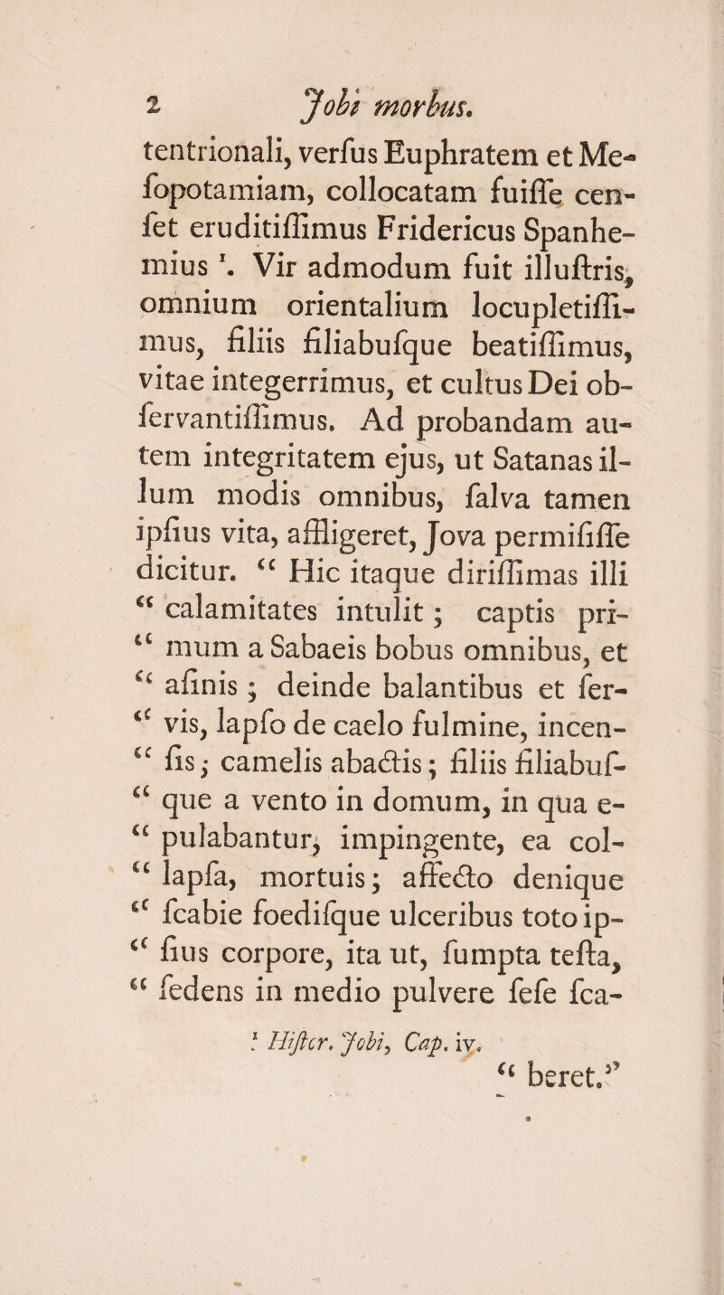tentnonali, verfus Euphratem et Me- fopotamiam, collocatam fuifle cen- fet eruditiffimus Fridericus Spanhe- miusVir admodum fuit illuftris, omnium orientalium locupletiffi- mus, filiis filiabufque beatiffimus, vitae integerrimus, et cultus Dei ob- fervantiffimus. Ad probandam au¬ tem integritatem ejus, ut Satanas il¬ lum modis omnibus, falva tamen ipfius vita, affligeret, Jova permififle dicitur. “ Hic itaque diriffimas illi i( calamitates intulit; captis pri- “ mum a Sabaeis bobus omnibus, et Cl afinis; deinde balantibus et fer- iC vis, lapfo de caelo fulmine, incen- u fis j camelis abadtis; filiis filiabuf- u que a vento in domum, in qua e- “ pulabantur, impingente, ea col- u lapfa, mortuis; affedto denique iX fcabie foedifque ulceribus toto ip- “ fius corpore, ita ut, fumpta tefta, “ fedens in medio pulvere fefe fca- * Hiftcr. Jobi, Cap. iv« “ beret.f