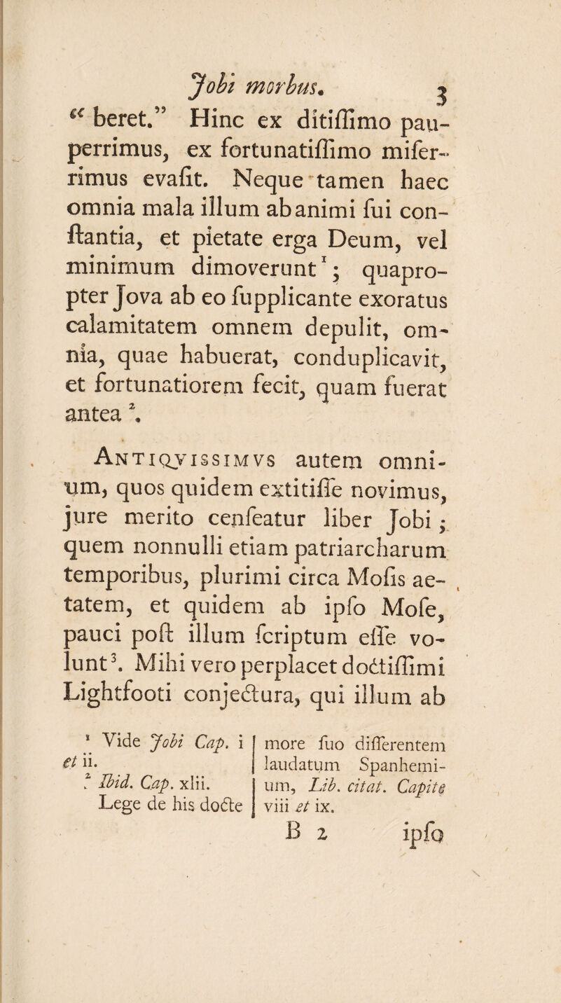 ({ beret.” Hinc ex ditiflimo pau¬ perrimus, ex fortunatiffimo mifer- rimus evalit. Neque'tamen haec omnia mala illum ab animi fui con¬ flantia, et pietate erga Deum, vel minimum dimoverunt1; quapro¬ pter Jova ab eo fupplicante exoratus calamitatem omnem depulit, om¬ nia, quae habuerat, conduplicavit, et fortunatiorem fecit, quam fuerat antea 2. Antiqvissimvs autem omni¬ um, quos quidem extitiffe novimus, jure merito cenfeatur liber Jobi; quem nonnulli etiam patriarcharum temporibus, plurimi circa Molis ae¬ tatem, et quidem ab ipfo Mofe, ;Dauci poft illum fcriptum effe vo- . unt3. Mihi vero perplacet doitidimi Lightfooti conjedtura, qui illum ab 1 Vide Jobi Cap, i et ii. ? Ibid. Cap. xlii. Lege de his dode more fuo differentem laudatum Spanhemi- um, Lib. citat. Capiti viii £t ix. B ipfo