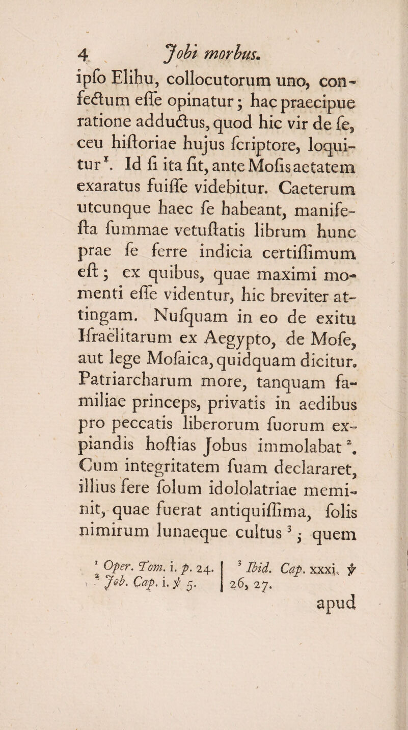ipfo Elihu, collocutorum uno, con¬ fectum effe opinatur; hac praecipue ratione addudtus, quod hic vir de fe, ceu hiftoriae hujus fcriptore, loqui¬ tur1. Id 11 ita llt, ante Molis aetatem exaratus fuille videbitur. Caeterum utcunque haec fe habeant, manife- fta fummae vetuftatis librum hunc prae fe ferre indicia certillimum eft ; ex quibus, quae maximi mo¬ menti effe videntur, hic breviter at¬ tingam. Nufquam in eo de exitu Ifraelitarum ex Aegypto, de Mofe, aut lege Mofaica, quidquam dicitur. Patriarcharum more, tanquam fa¬ miliae princeps, privatis in aedibus pro peccatis liberorum fuorum ex¬ piandis hoftias Jobus immolabat \ Cum integritatem fuam declararet, illius fere folurn idololatriae memi¬ nit, quae fuerat antiquiffima, folis nimirum lunaeque cultus3 • quem ' Oper. cfom. i. p. 24. 1 Ibid, Cap. xxxi, f 1 . Jsb. Cap. i.y 5. 26, 27. apud