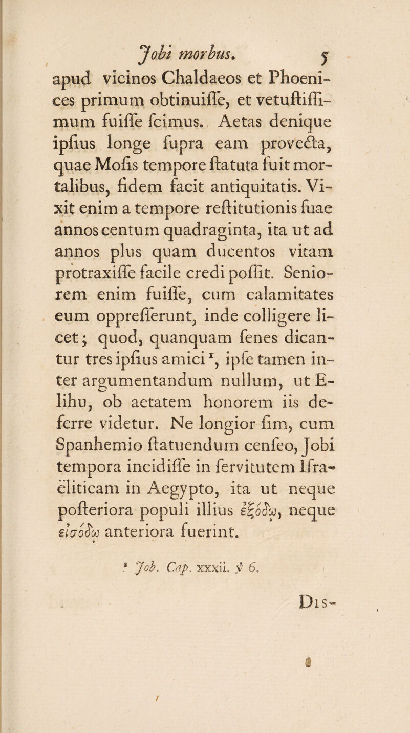 apud vicinos Chaldaeos et Phoeni¬ ces primum obtinuiffe, et vetuftiffi- mum fuiffe fcimus. Aetas denique iphus longe fupra eam provedta, quae Molis tempore fla tuta fuit mor¬ talibus, fidem facit antiquitatis. Vi¬ xit enim a tempore reftitutionis fuae annos centum quadraginta, ita ut ad annos plus quam ducentos vitam protraxiffe facile credi pollit. Senio¬ rem enim fuilfe, cum calamitates eum opprefferunt, inde colligere li¬ cet; quod, quanquam fenes dican¬ tur tres ipfius amici *, ipfe tamen in¬ ter argumentandum nullum, ut E- lihu, ob aetatem honorem iis de¬ ferre videtur. Ne longior fim, cum Spanhemio ffatuendum cenfeo, Jobi tempora incidiffe in fervitutem lfra- eliticam in Aegypto, ita ut neque pofferiora populi illius J|oJw, neque £{Voi5m anteriora fuerint. i * Job. Gap. xxxii. f 6, I Dis