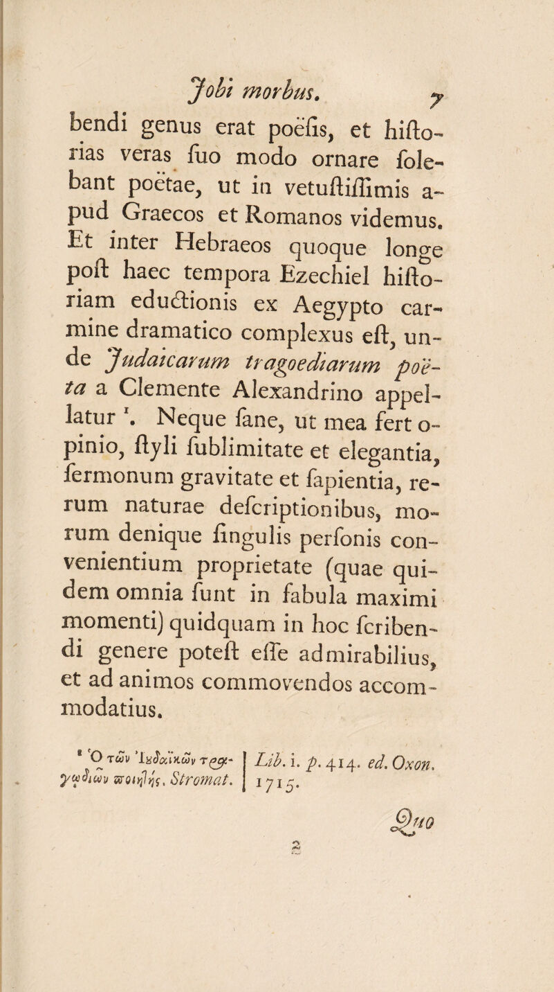 bendi genus erat poefis, et hifto- rias veras luo modo ornare fole- bant poetae, ut in vetufti/Iimis a~ pud Graecos et Romanos videmus. Et inter Hebraeos quoque lonce poft haec tempora Ezechiel hifto- riam edudtionis ex Aegypto car¬ mine dramatico complexus eft, un¬ de 'Judaicarum tragoediarum poe¬ ta a Clemente Alexandrino appel¬ latur Neque fane, ut mea fert o- pinio, ftyli fublimitate et elegantia, fermonum gravitate et fapientia, re¬ rum naturae defcriptionibus, mo¬ rum denique lingulis perbonis con¬ venientium proprietate (quae qui¬ dem omnia funt in fabula maximi momenti) quidquam in hoc fcriben- di genere potefl: effe admirabilius, et ad animos commovendos accom¬ modatius. B O twk ‘lacWwy Lib. i. p. 414. ed. Oxon, yudim Stromat. 1715.