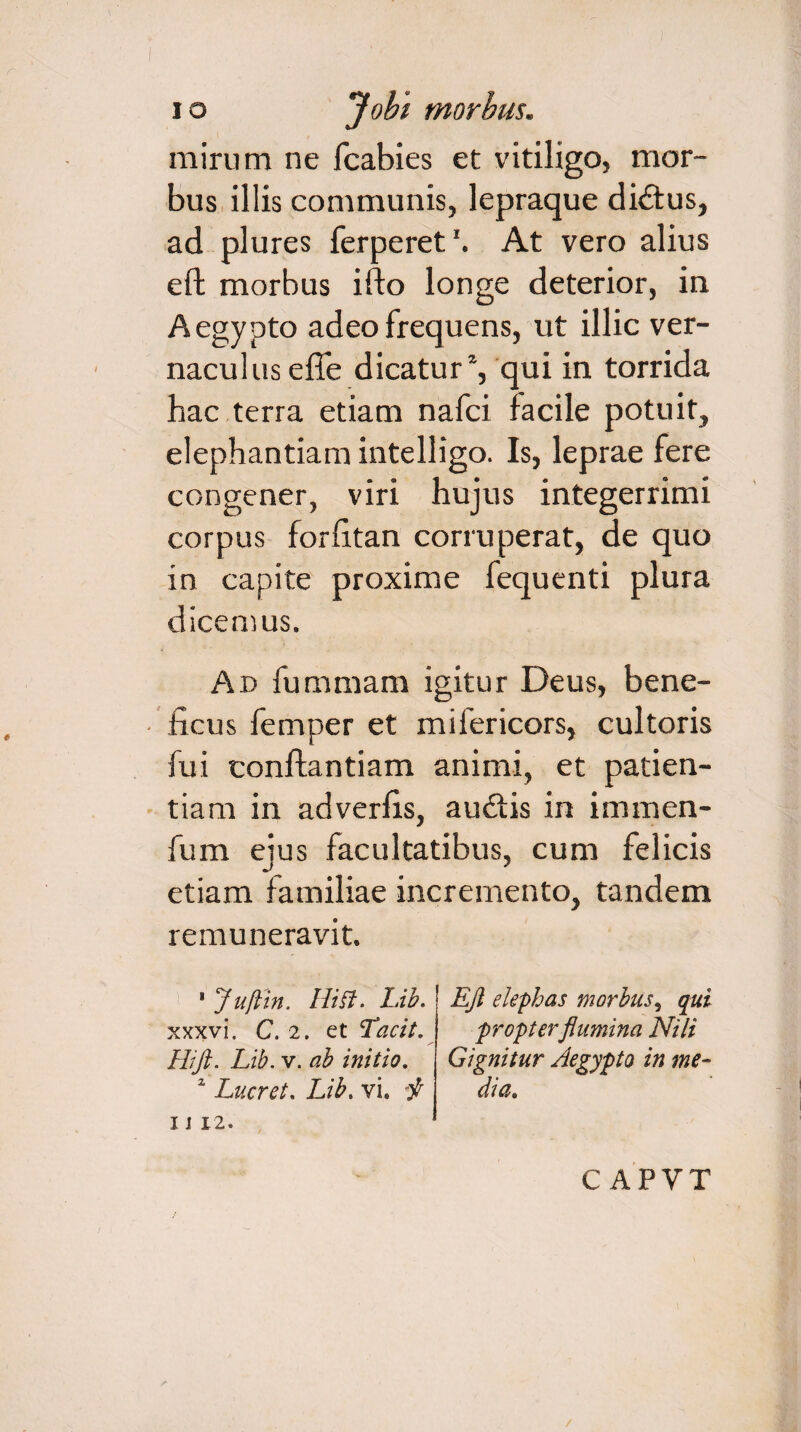 mirum ne fcabies et vitiligo, mor¬ bus illis communis, lepraque di&us, ad plures ferperet'. At vero alius eft morbus ifto longe deterior, in Aegypto adeo frequens, ut illic ver¬ naculus effe dicatur1, qui in torrida hac terra etiam nafci facile potuit, elephantiam intelligo. Is, leprae fere congener, viri hujus integerrimi corpus forfitan corruperat, de quo in capite proxime fequenti plura dicemus. An fummam igitur Deus, bene¬ ficus femper et mifericors, cultoris fui conftantiam animi, et patien¬ tiam in adverfis, audtis in immen- fum eius facultatibus, cum felicis etiam familiae incremento, tandem remuneravit. 8 Juftin. Hiff. Lib. xxxvi, C. 2. et Tacit. Hift. Lib. v. ab initio. z Lucret. Lib, vi. -f IJ 12. Eft elephas morbus, qui propter flumina Nili Gignitur Aegypto in me¬ dia. C APVT