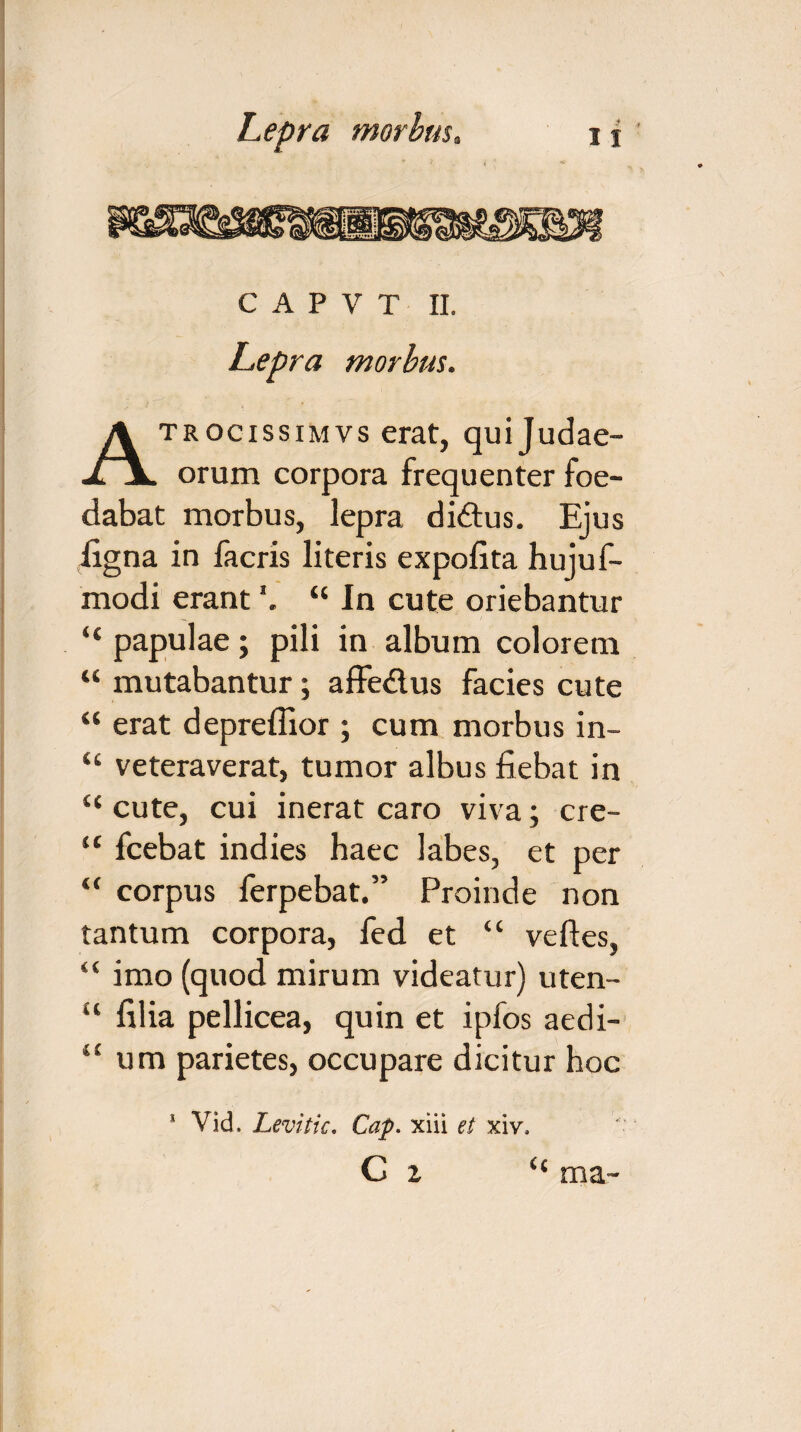 c A P v T II. Lepra morbus. Atrocissimvs erat, qui Judae¬ orum corpora frequenter foe¬ dabat morbus, lepra di£tus. Ejus ligna in facris literis expolita hujuf- modi erant *. “ In cute oriebantur “ papulae; pili in album colorem “ mutabantur; affe&us facies cute “ erat depreffior ; cum morbus in~ “ veteraverat, tumor albus fiebat in “ cute, cui inerat caro viva; cre- “ fcebat indies haec labes, et per “ corpus ferpebat.” Proinde non tantum corpora, fed et “ velles, “ imo (quod mirum videatur) uten- u lilia pellicea, quin et ipfos aedi- “ um parietes, occupare dicitur hoc 1 Vid. Levitic. Cap. xiii et xiv, C I ma-