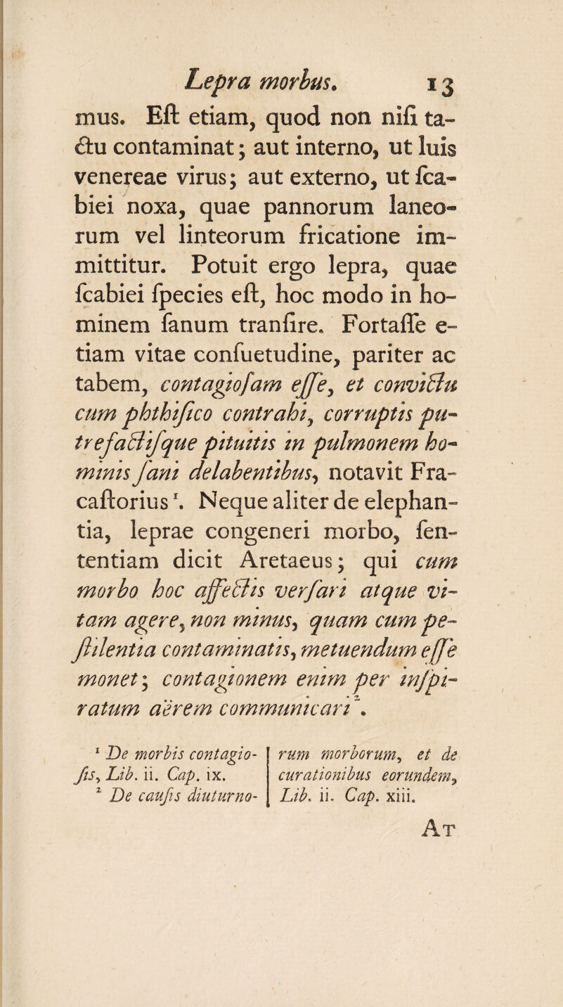 mus. Eft etiam, quod non nili ta- &u contaminat; aut interno, ut luis venereae virus; aut externo, ut lea- biei noxa, quae pannorum laneo¬ rum vel linteorum fricatione im¬ mittitur. Potuit ergo lepra, quae fcabiei fpecies eft, hoc modo in ho¬ minem fanum tranfire. Fortaffe e- tiam vitae confuetudine, pariter ac tabem, contagiofam ejfe, et convi&u cum phthifico contrahi, corruptis pu¬ tre faBif que pituitis tn pulmonem ho¬ minis fani delabentibus, notavit Fra- caftorius *. Neque aliter de elephan¬ tia, leprae congeneri morbo, len¬ tendam dicit Aretaeus; qui cum morbo hoc ajfe&is verfari atque vi- « tam agere, non mmus3 quam cum pe- Jhlentia contaminatis^ metuendum effe monet; contagionem enim per injpi- ratum aerem communicari \ 1 De morbis contagio- Jts> Lib. ii. Cap. ix. x De caufis diuturno¬ rum morborum, et de curationibus eorundem9 Lib. ii. Cap. xiii. At