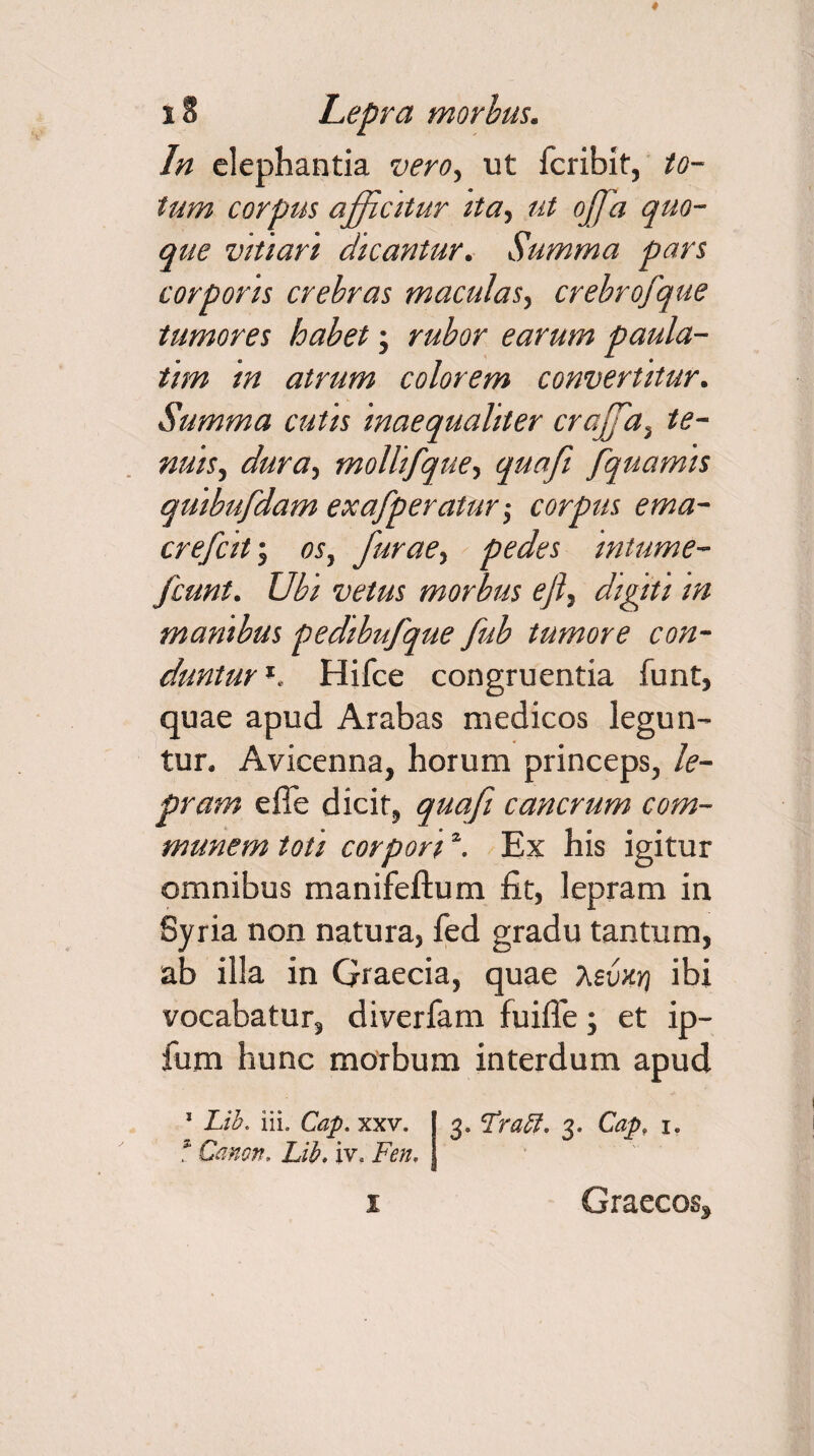 In elephantia vero, ut feribit, to¬ tum corpus afficitur ita, ut oJJa quo¬ que vitiari dicantur. Summa pars corporis crebras maculas, crebrofque tumores habet; rubor earum paula- tim in atrum colorem convertitur. Summa cutis inaequaliter craffa, te¬ nuis, dura, mollifque, quafi fquamis quibufdam exafperatur -, corpus ema- crefcit; os, furae, pedes intume- fcunt. Ubi vetus morbus ejl, digiti in manibus pedibufque fub tumore con¬ duntur l. Hifce congruentia funt, quae apud Arabas medicos legun¬ tur. Avicenna, horum princeps, le¬ pram e fle dicit, quafi cancrum com¬ munem toti corpori2. Ex his igitur omnibus manifeftum fit, lepram in Syria non natura, fed gradu tantum, ab illa in Graecia, quae a sunt} ibi vocabatur, diverfam fuifie; et ip- fum hunc morbum interdum apud 1 Lih. iii. Cap. xxv. f Canon, Lib. iv* Fen, 3» Fraft. 3. Cap, 1. i Graeeo%