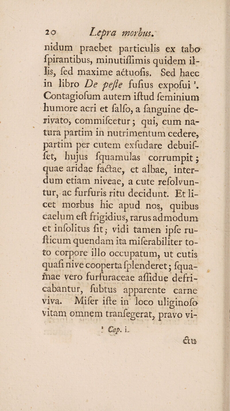 nidum praebet particulis ex tabo fpirantibus, minutiffimis quidem il¬ lis, fed maxime actuofis. Sed haec in libro De pejie fulius expofui Contagiofum autem iftud fe minium humore aeri et fallo, a fanguine de¬ rivato, commifcetur; qui, eum na¬ tura partim in nutrimentum cedere, partim per cutem exfudare debuif- fet, hujus fquamulas corrumpit; quae aridae fadtae, et albae, inter¬ dum etiam niveae, a cute refolvun- tur, ac furfuris ritu decidunt. Et li¬ cet morbus hic apud nos, quibus caelum eft frigidius, rarus admodum et infolitus lit; vidi tamen ipfe ru- fticum quendam ita milerabiliter to¬ to corpore illo occupatum, ut cutis quali nive cooperta fplenderet; fqua- inae vero furfuraceae affidue defri¬ cabantur, fubtus apparente carne viva. Mifer ifte in loco uliginold vitam omnem tranfegerat, pravo vi- i