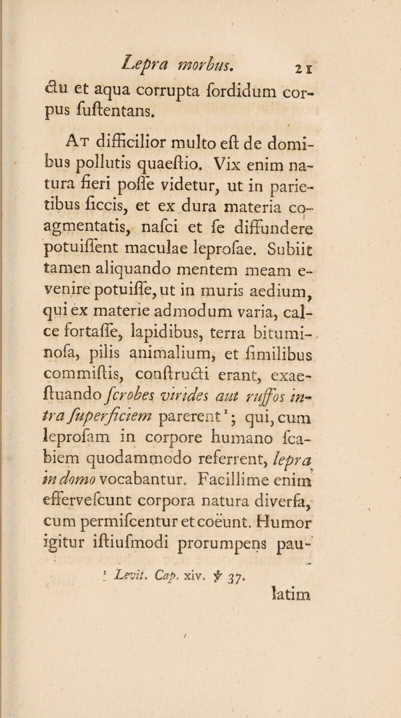 ctu et aqua corrupta fordidum cor¬ pus fuftentans. * At difficilior multo eft de domi¬ bus pollutis quaeftio. Vix enim na¬ tura fieri poffe videtur, ut in parie¬ tibus ficcis, et ex dura materia co¬ agmentatis, nafci et fe diffundere potuiffent maculae leprofae. Subiit tamen aliquando mentem meam e- venire potuiffe,ut in muris aedium, qui ex materie admodum varia, cal¬ ce fortaffe, lapidibus, terra bitumi- nofa, pilis animalium, et fimilibus commiftis, conftru&i erant, exae- ftuando fcrobes virides aut ruffos in¬ tra fuperfidem parerent1j qui, cum leprofam in corpore humano fca- biem quodammodo referrent, lepra in domo vocabantur. Facillime enim effervefcunt corpora natura diverfa, cum permifcentur et coeunt. Humor igitur iftiuimodi prorumpens pau- ! Levit, Cap, xiv» f 37« latim /
