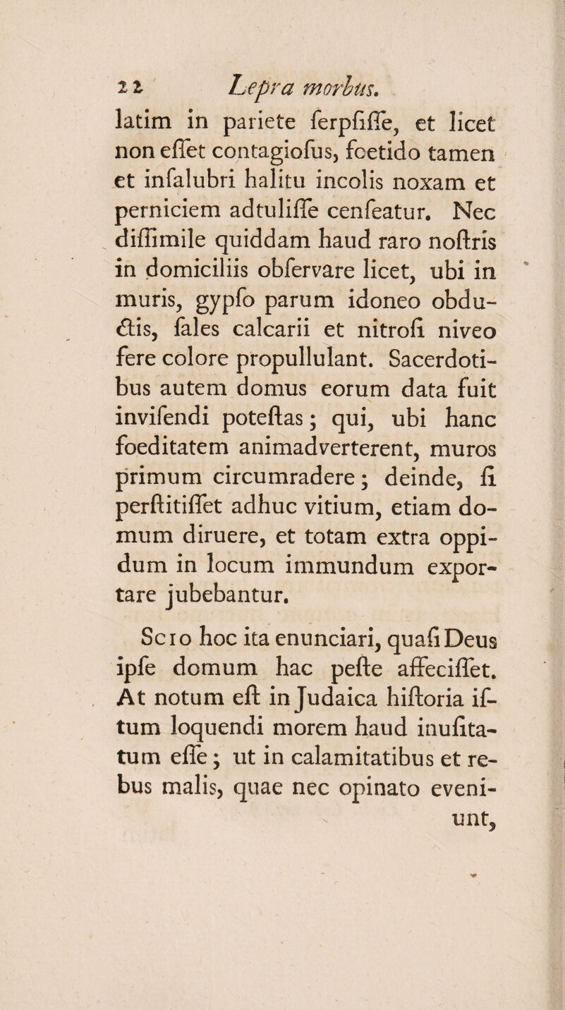 latim in pariete ferpfifle, et licet non e flet contagiofus, foetido tamen et infalubri halitu incolis noxam et perniciem adtulifle cenfeatur. Nec diflimile quiddam haud raro noftris in domiciliis obfervare licet, ubi in muris, gypfo parum idoneo obdu¬ cis, lales calcarii et nitrofl niveo fere colore propullulant. Sacerdoti¬ bus autem domus eorum data fuit invifendi poteftas; qui, ubi hanc foeditatem animadverterent, muros primum circumradere; deinde, fi. perftitiflet adhuc vitium, etiam do¬ mum diruere, et totam extra oppi¬ dum in locum immundum expor¬ tare jubebantur. Scio hoc ita enunciari, quafiDeus ipfe domum hac pefte affeciflet. At notum eft in Judaica hiftoria if- tum loquendi morem haud inufita- tum efle; ut in calamitatibus et re¬ bus malis, quae nec opinato eveni¬ unt.