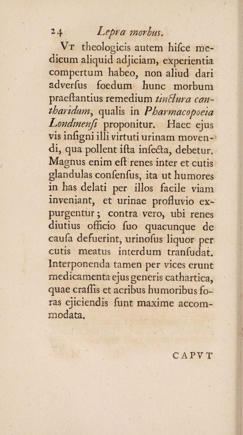 Vt theologicis autem hifce me¬ dicum aliquid adjiciam, experientia compertum habeo, non aliud dari adverfus foedum hunc morbum praedandus remedium tin&ura can¬ tharidum, qualis in Pharmacopoeia Londmenfi proponitur. Haec ejus • • r ./ J vis lniigm illi virtuti urinam moven¬ di, qua pollent ifta infe&a, debetur. Magnus enim eft renes inter et cutis glandulas confenfus, ita ut humores in has delati per illos facile viam inveniant, et urinae profluvio ex¬ purgentur; contra vero, ubi renes diutius officio fuo quacunque de caufa defuerint, urinofus liquor per cutis meatus interdum tranfudat. Interponenda tamen per vices erunt medicamenta ejus generis cathartica, quae crafiis et acribus humoribus fo¬ ras ejiciendis funt maxime accom¬ modata.