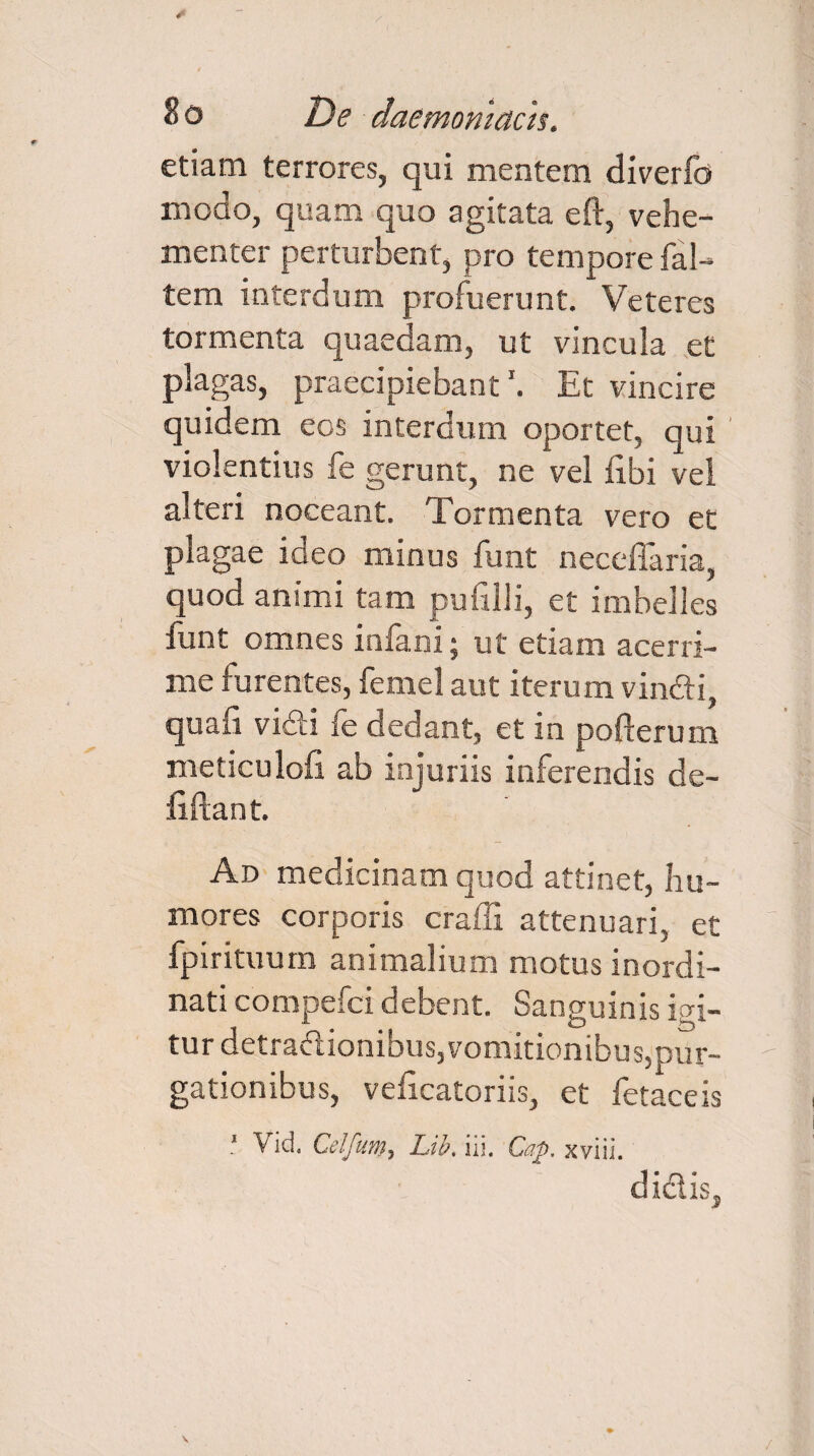 etiam terrores, qui mentem diverfo modo, quam quo agitata eft, vehe¬ menter perturbent, pro tempore fal- tem interdum profuerunt. Veteres tormenta quaedam, ut vincula et plagas, praecipiebant1. Et vincire quidem eos interdum oportet, qui violentius fe gerunt, ne vel fibi vel alteri noceant. Tormenta vero et plagae ideo minus funt neceffaria, quod animi tam pufilli, et imbelles funt omnes infani; ut etiam acerri¬ me furentes, femel aut iterum vindi, quafi vidi fe dedant, et in pofterum meticulofi ab injuriis inferendis de- liftant. Ad medicinam quod attinet, hu¬ mores corporis crafli attenuari, et fpirituum animalium motus inordi¬ nati compefci debent. Sanguinis igi¬ tur detradionibus, vomitionibus,pur¬ gationibus, veficatoriis, et fetaceis 1 \ id. Celfum, Lib, iii. Cap. xviii. didis.