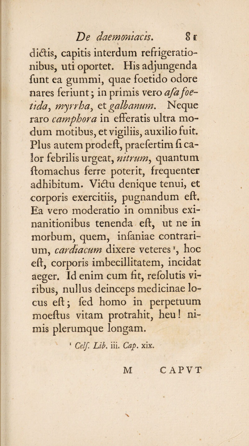 i didis, capitis interdum refrigeratio¬ nibus, uti oportet. His adjungenda funt ea gummi, quae foetido odore nares feriunt; in primis vero afa foe¬ tida, myrrha, et galbanum. Neque raro camphora in efferatis ultra mo¬ dum motibus, et vigiliis, auxilio fuit. Plus autem prodeft, praefertim fi ca¬ lor febrilis urgeat, nitrum, quantum ftomachus ferre poterit, frequenter adhibitum. Vidu denique tenui, et corporis exercitiis, pugnandum eft. Ea vero moderatio in omnibus exi¬ nanitionibus tenenda eft, ut ne in morbum, quem, infaniae contrari¬ um, cardiacum dixere veteres1, hoc eft, corporis imbecillitatem, incidat aeger. Id enim cum fit, refolutis vi¬ ribus, nullus deinceps medicinae lo¬ cus eft; fed homo in perpetuum moeftus vitam protrahit, heu! ni¬ mis plerumque longam. 1 CeJf. Lib. iii. Cap. xix.