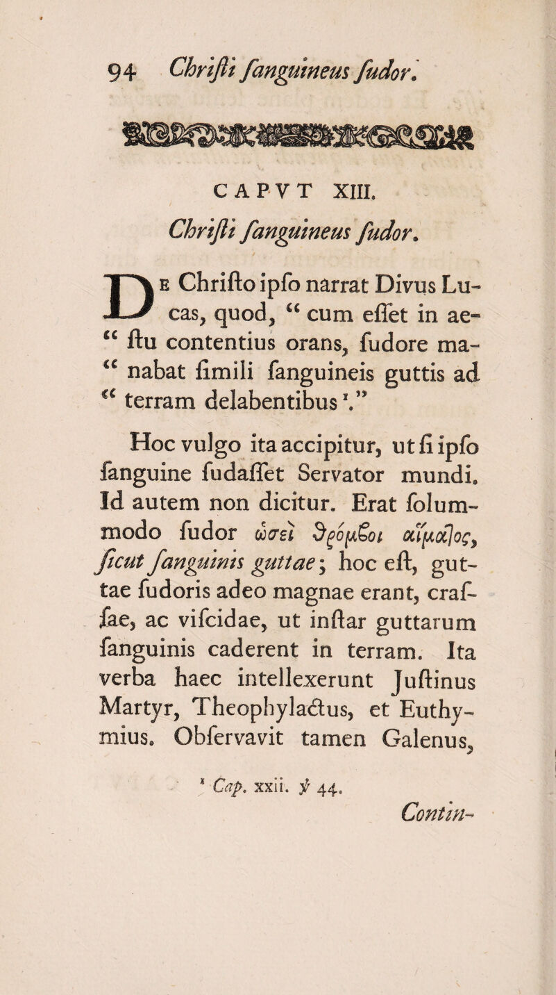 C APV T XIII, Chrifii /anguineus /udor. De Chriftoipfonarrat Divus Lu- cas, quod, “ cum efiet in ae- “ ftu contentius orans, fudore ma- u nabat fimili fanguineis guttis ad u terram delabentibus Hoc vulgo ita accipitur, ut fi ipfo fanguine fudaflet Servator mundi. Id autem non dicitur. Erat folum- modo ludor ucrsi SgopSoi ou[acc]o£} /tcut/anguinis guttae; hoc eft, gut¬ tae fudoris adeo magnae erant, crafi- fae, ac vifcidae, ut inftar guttarum fanguinis caderent in terram. Ita verba haec intellexerunt Juftinus Martyr, Theophyla&us, et Euthy- mius. Obfervavit tamen Galenus. ' Cap. xxii. jr 44. Contra-