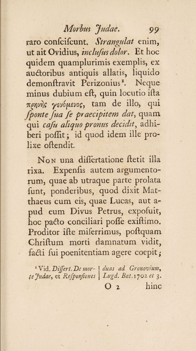 raro confcifcunt. Strangulat enim, ut ait Ovidius, mclufus dolor. Et hoc quidem quamplurimis exemplis, ex au&oribus antiquis allatis, liquido demonftravit Perizonius*. Neque minus dubium eft, quin locutio ifta ffgrivriG yzvopsvof, tam de illo, qui fponte fua fe praecipitem dat, quam qui cafu aliquo pronus decidit, adhi¬ beri poffit; id quod idem ille pro¬ lixe oftendit. Non una dillertatione ftetit illa rixa. Expenlis autem argumento¬ rum, quae ab utraque parte prolata funt, ponderibus, quod dixit Mat¬ thaeus cum eis, quae Lucas, aut a- oud eum Divus Petrus, expofuit, 'ioc pafto conciliari poffe exiftimo. Proditor ifte miferrimus, poftquam Chriftum morti damnatum vidit, fadi fui poenitentiam agere coepit; 1 Vid. Differt. De mor¬ te Judae^ et Refpon/iones duas ad Gronovium, Lugd. Bat. 1702 et 3. O 2 hinc