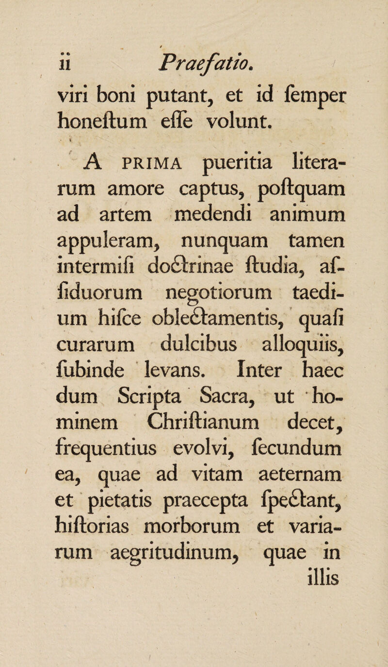 • e viri boni putant, et id femper honeftum effe volunt. • ■ A prima pueritia litera- rum amore captus, poftquam ad artem medendi animum appuleram, nunquam tamen intermifi doctrinae ftudia, af- liduorum negotiorum taedi¬ um hifce oblectamentis, quali curarum dulcibus alloquiis, fubinde levans. Inter haec dum Scripta Sacra, ut * ho¬ minem Chriftianum decet, frequentius evolvi, fecundum ea, quae ad vitam aeternam et pietatis praecepta fpeCtant, hiftorias morborum et varia¬ rum aegritudinum, quae in illis