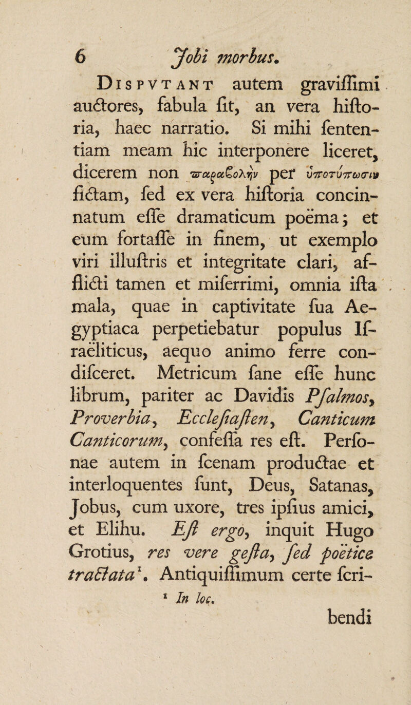 Dis p vt a n t autem graviflimi auCtores, fabula Iit, an vera hifto- ria, haec narratio. Si mihi fenten- tiam meam hic interponere liceret, dicerem non ■srctgxSoXrjv per fiCtam, fed ex vera hiftoria concin¬ natum effe dramaticum poema; et eum fortafle in finem, ut exemplo viri illuftris et integritate clari, af¬ flicti tamen et miferrimi, omnia ifta mala, quae in captivitate fua Ae¬ gyptiaca perpetiebatur populus lf- raeliticus, aequo animo ferre con- difceret. Metricum fane efle hunc librum, pariter ac Davidis Pfalmos, Proverbia, Rcclejiajleny Canticum Canticorum, confefla res eft. Perfo- nae autem in fcenam produCtae et interloquentes fiant, Deus, Satanas, Jobus, cum uxore, tres ipfius amici, et Elihu. EJi ergo, inquit Hugo Grotius, res vere gefia, fed poetice traEiata\ Antiquiffimum certe feri- * In loc. bendi