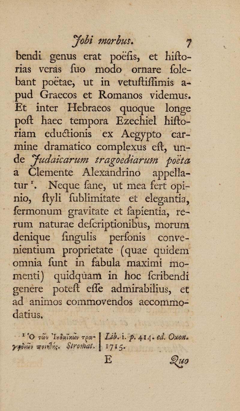 bendi genus erat poclis, et hifto- rias veras luo modo ornare fole- bant poetae, ut in vetuftiffimis a- pud Graecos et Romanos videmus. Et inter Hebraeos quoque longe poft haec tempora Ezechiel hifto- riam edu&ionis ex Aegypto car¬ mine dramatico complexus eli, un¬ de yudaicarum tragoediarum poeta a Clemente Alexandrino appella¬ tur *. Neque fane, ut mea fert opi¬ nio, ftyli fublimitate et elegantia, fermonum gravitate et lapientia, re¬ rum naturae defcriptionibus, morum denique lingulis perfonis conve¬ nientium proprietate (quae quidem omnia funt in fabula maximi mo¬ menti) quidquam in hoc fcribendi genere poteft effe admirabilius, et ad animos commovendos accommo¬ datius. Lib. i. p. 414. ed. Oxon, l7l5- E ^uo 1 'o r00 v 'hifcuxm rga-* -rmlfa StTQfhat.