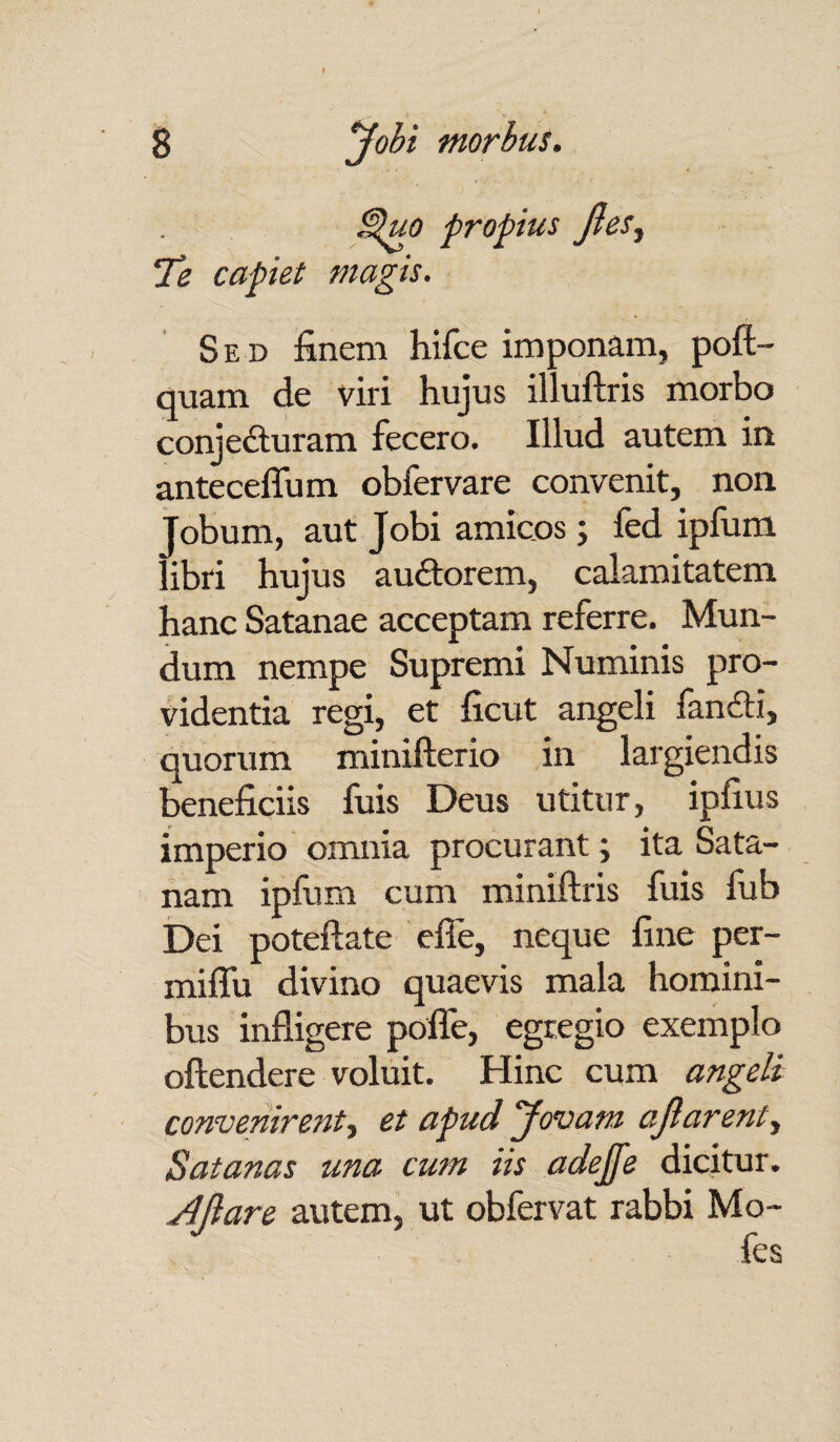 Quo propius JleSy Te capiet magis. Sed finem hifce imponam, poft- quam de viri hujus illuftris morbo conjecturam fecero. Illud autem in. anteceflum obfervare convenit, non Tobum, aut Jobi amicos; fed ipfum libri hujus auCtorem, calamitatem hanc Satanae acceptam referre. Mun¬ dum nempe Supremi Numinis pro¬ videntia regi, et ficut angeli fanCti, quorum minifterio in largiendis beneficiis fuis Deus utitur, ipfius imperio omnia procurant; ita Sata- nam ipfum cum miniftris fuis fub Dei poteftate effe, neque fine per- miffu divino quaevis mala homini¬ bus infligere polfe, egregio exemplo oftendere voluit. Hinc cum angeli convenirent, et apud Jovam ajlarent, Satanas una cum iis adejfe dicitur. AJlare autem, ut obfervat rabbi Mo-