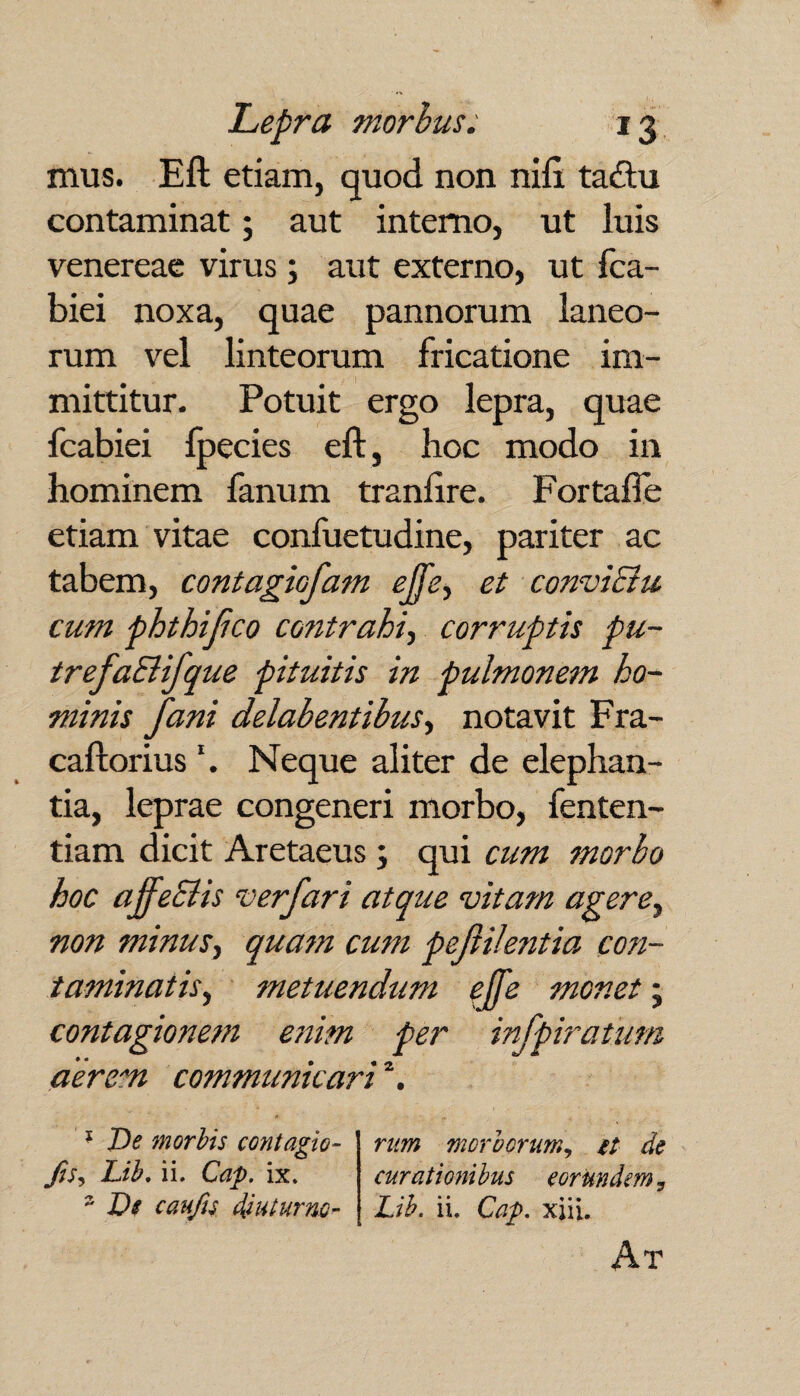 mus. Eft etiam, quod non nift tacftu contaminat; aut interno, ut luis venereae virus ; aut externo, ut fca- biei noxa, quae pannorum laneo¬ rum vel linteorum fricatione im¬ mittitur. Potuit ergo lepra, quae fcabiei fpecies eft, hoc modo in hominem fanum tranftre. Fortafie etiam vitae confuetudine, pariter ac tabem, contagiofam effe, et convictu, cum phthijico contrahi, corruptis pu~ trefaSlifque pituitis in pulmonem ho¬ minis fani delabentibus, notavit Fra- caftorius \ Neque aliter de elephan¬ tia, leprae congeneri morbo, fenten- tiam dicit Aretaeus ; qui cum morbo hoc affecits verfari atque vitam agere, non minus, quam cum peftilentia con¬ taminatis, metuendum # monet; contagionem enim per infpiratum aerem communicari \ 1 De morbis contagio- fis, Lib. ii. Cap. ix. 2 De caufs diuturnc- rum morborum, et de curationibus eorundem 7 Lib. ii. Cap. xiii. At