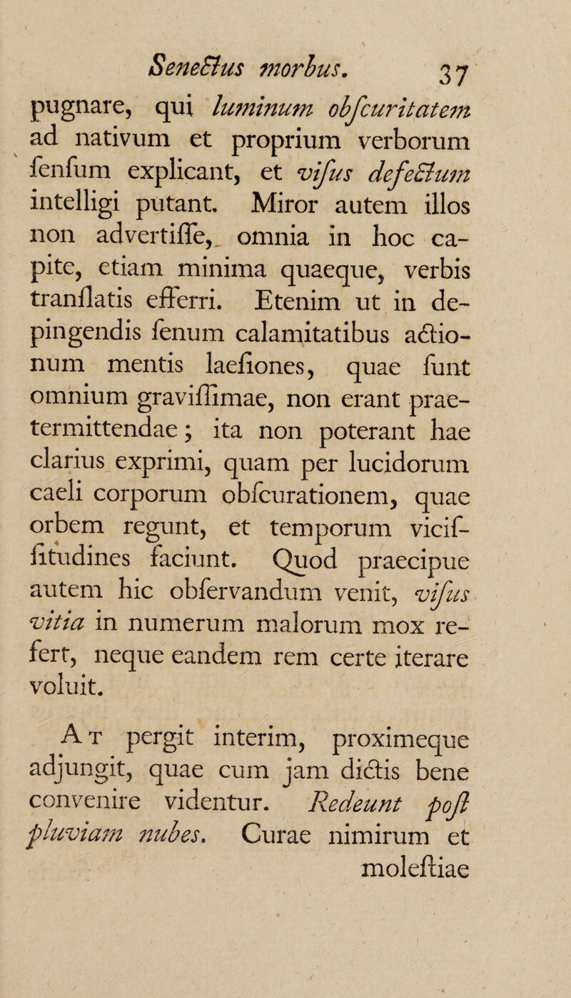 pugnare, qui luminum obfcuritatem ad nativum et proprium verborum lenfum explicant, et vifus defeSlum intelligi putant. Miror autem illos non advertiffe, omnia in hoc ca¬ pite, etiam minima quaeque, verbis tranllatis efferri. Etenim ut in de¬ pingendis fenum calamitatibus actio¬ num mentis laefiones, quae funt omnium graviflimae, non erant prae¬ termittendae ; ita non poterant hae clarius exprimi, quam per lucidorum caeli corporum obfcurationem, quae orbem regunt, et temporum vicif- fitudines faciunt. Quod praecipue autem hic obfervandum venit, vifus vitia in numerum malorum mox re¬ fert, neque eandem rem certe iterare voluit. A t pergit interim, proximeque adjungit, quae cum jam diCtis bene convenire videntur. Redeunt pojl pluviam nubes. Curae nimirum et moleffiae