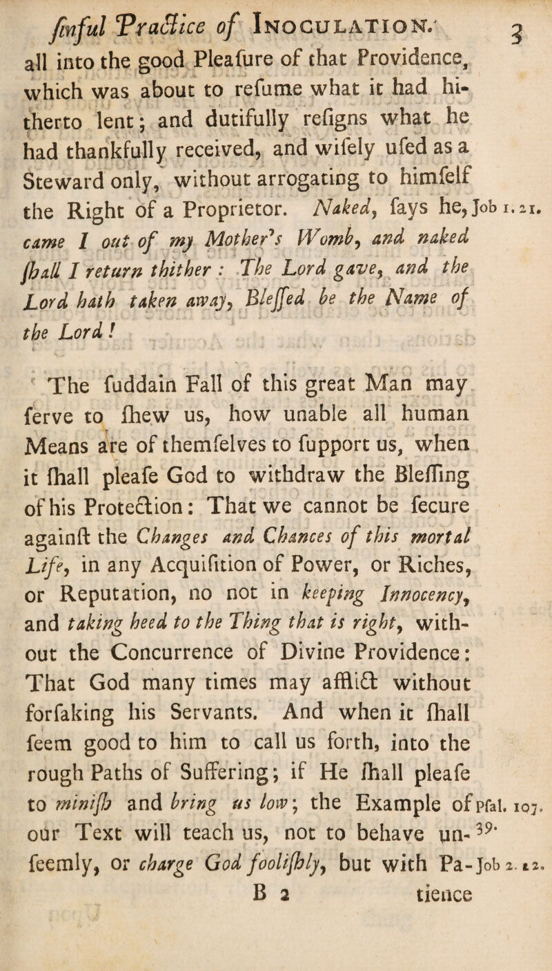 all into the good Pleafure of that Providence, which was about to refume what it had hi¬ therto lent; and dutifully refigns what he had thankfully received, and wifely ufed as a Steward only, without arrogating to himfelf the Right of a Proprietor. Nuked, fays he,Jobi.zi. came l out of my Mother's Womb, and naked fhall I return thither : The Lord gave, and the Lord hath taken away, Blejfed be the Name of the Lord! i •• • ' • • * *• ' ■’ ' ’ r r ■  * - • » ; ■ f ) V» • f\ ■ *' The fuddain Fall of this great Man may ferve to fhew us, how unable all human Means are of themfelves to fupport us, when it fhall pleafe God to withdraw the Blefling of his Protection: That we cannot be fecure againft the Changes and Chances of this mortal Life, in any Acquifition of Power, or Riches, or Reputation, no not in keeping Innocency, and taking heed to the Thing that is right, with¬ out the Concurrence of Divine Providence: That God many times may afflift without forfaking his Servants. And when it fhall feem good to him to call us forth, into the rough Paths of Suffering; if He fhall pleafe to minifh and bring us low; the Example of pfat. 10;. our Text will teach us, not to behave un- 59‘ feemly, or charge God foolifhly, but with Pa-Job a. it. B a deuce