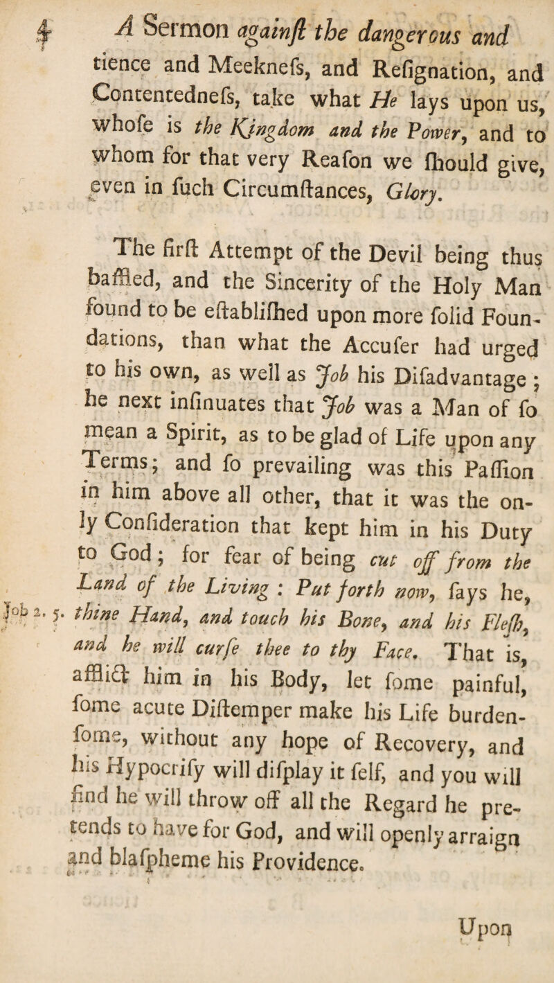 tience and Meeknefs, and Refignation, and Contentednefs, take what He lays upon us, whole is the Kingdom and the Power, and to whom for that very Reafon we fliould give, even in filch Circumftances, Glory. The firft Attempt of the Devil being thus baffled, and the Sincerity of the Holy Man round to be eftablilhed upon more folid Foun¬ dations, than what the Accufer had urged to his own, as well as ‘Job his Difadvantage ; he next infinuates that Job was a Man of fo tnpan a Spirit, as to be glad of Life upon any Terms; and fo prevailing was this Paflion in him above all other, that it was the on¬ ly Confideration that kept him in his Duty to God; for fear of being cut off from the Land of the Living : Put forth now, fays he, |ofe 2. J. thine Hand, and touch his Bone, and his Fle(b, and he will curfe thee to thy Face. That is affliT- him in his Body, let fome painful, fome acute Diftemper make his Life burden- fome, without any hope of Recovery, and his Hypocrify will difplay it felf, and you will |ind he will throw off all the Regard he pre¬ tends to have for God, and will openly arraign and blafpheme his Providence. Upon