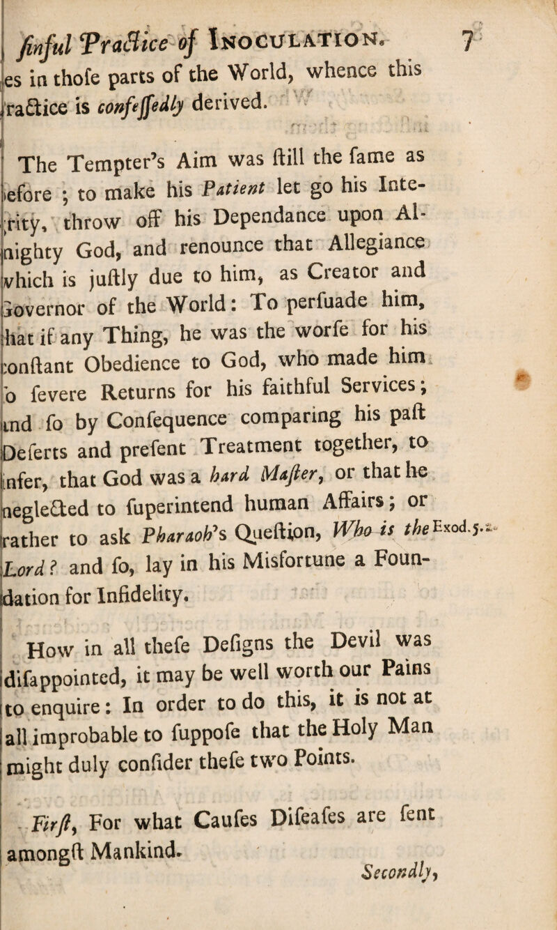 es in thofe parts of the World, whence this raftice is confejfedly derived. f-v ,1^4 V , $ ,) $ . .? .C. ...... • . 5 .i V. The Tempter’s Aim was ftill the fame as iefore ; to make his Patient let go his Inte¬ grity, throw off his Dependance upon Al- nighty God, and renounce that Allegiance vhich is juftly due to him, as Creator and jovernor of the World: To perluade him, hat if any Thing, he was the worfe for his :onftant Obedience to God, who made him; b fevere Returns for his faithful Services; ind fo by Confequence comparing his paft Deferts and prefent Treatment together, to infer, that God was a hard Mafler, or that he negle&ed to fuperintend human Affairs; or rather to ask Pharaoh's Queftfon, Who is the Exod.j. Lord ? and fo, lay in his Misfortune a Foun- tdation for Infidelity, How in all thefe Defigns the Devil was difappointcd, it may be well worth our Pams to enquire: In order to do this, it is not at all improbable to fuppofe that the Holy Man might duly confider thefe two Points. Firft) For what Caufes Difeafes are fent amongft Mankind. Secondly-)