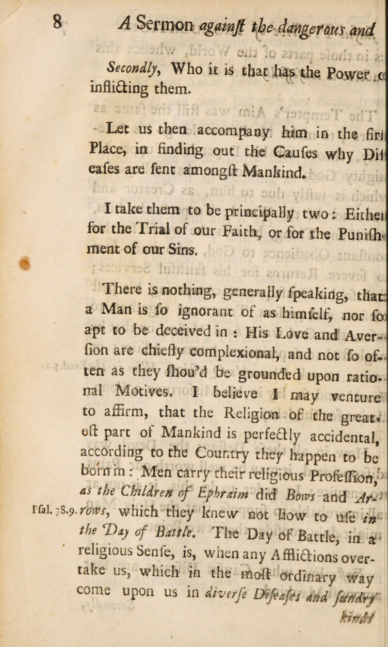 « f X *+ , W iGl, Secondly, Who it is that has the Power . inflUfting them. c Let us then accompany him in the firi Place; in finding out the Caufes why Dii eafes are fent amongft Mankind. ■ J 9. yj ; 1 ■ • ) ! : i 'l i t , i ' , . < k ' * L \ I take them to be principally two: Eithei for the Trial of our Faith, or for the Punifh- meat of our Sins, < ''' ' s ^ * --<*;>-* «■ i. ■ 1 * ■ ■ 9 < . ? > > . «. . . , ' . <'ii . - There is nothing, generally fpeaking, that a Man is fo ignorant of as himfelf, nor fo apt to be deceived in : His Love and Aver- fion are chiefly complexional, and not fo of¬ ten as they ffiou’d be grounded upon ratio- nal Motives. I believe I may venture to affirm, that the Religion of the great, eft part of Mankind is perfeftly accidental, according to the Country they happen to be* born in : Men carry cheir religious Profefllon, as the Children of Ephraim did Bows and Ar- r&\. ■)$.$. rows, which they knew not how to ufe in the T)ay of Battle. The Day of Battle, in ir¬ religious Sente, is, when any Affliaions over¬ take us, which in the moft ordinary way come upon us in diverfe Drafts M fundrf