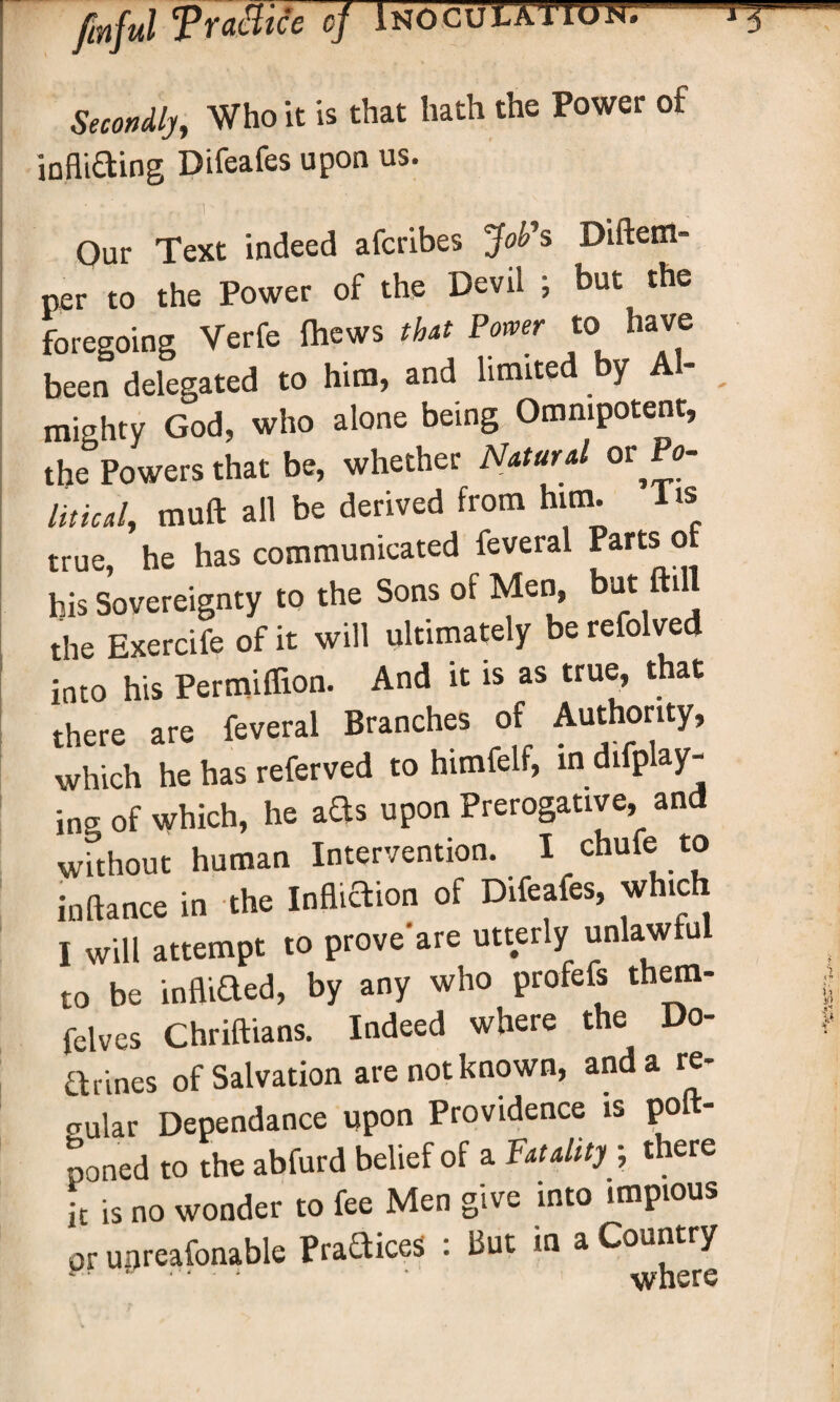 Secondly, Who it is that hath the Power of infliaing Difeafes upon us. Our Text indeed afcribes JoPs Diftem- per to the Power of the Devil ; but the foregoing Verfe (hews that Power to have been delegated to him, and limited by Al¬ mighty God, who alone being Omnipotent, the Powers that be, whether Natural or Po¬ litical, muft all be derived from him. 1 is true, he has communicated feveral Parts of his Sovereignty to the Sons of Men, hot ftdl the Exercife of it will ultimately be refolved into his Permiflion. And it is as true, that there are feveral Branches of Authority, which he has referved to himfelt, in difplay- ina of which, he ads upon Prerogative, and without human Intervention. I chufe to in fiance in the Infliaion of Difeafes, which I will attempt to proveare utterly unlawful to be infixed, by any who profefs them- felves Chriftians. Indeed where the Do¬ ctrines of Salvation are not known, and a re¬ gular Dependance upon Providence is poft- poned to the abfurd belief of a Fatality ; there it is no wonder to fee Men give into impious pr uijreafonable Praaices : But in a Country
