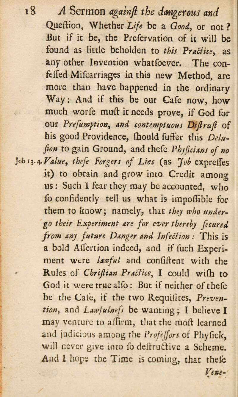 Queftion, Whether Life be a Good, or not ? But if it be, the Prefervation of it will be found as little beholden to this Practice, as any other Invention whatfoever. The con- felTed Mifcarriages in this new Method, are more than have happened in the ordinary Way: And if this be our Cafe now, how much worfe mud it needs prove, if God for our Prefumption, and contemptuous Diflruft of his good Providence, lhould fuffer this Delu- fion to gain Ground, and thefe Phyficians of no Job 13.4.Value, thefe Forgers of Lies (as fob cxpreifes it) to obtain and grow into Credit among us: Such I fear they may be accounted, who fo confidently tell us what is impoflible for them to know; namely, that they who under¬ go their Experiment are for ever thereby fecured from any future Danger and Infection: This is a bold Aflertion indeed, and if fuch Experi¬ ment were lawful and confident with the • Rules of Chriftian Practice, I could wifh to God it were true alfo: But if neither of thefe be the Cafe, if the two Requifites, Preven¬ tion, and Lawfulnefs be wanting 3 I believe I may venture to affirm, that the mod learned and judicious among the Profeffors of Phyfick, will never give into fo dedruffive a Scheme. And I hope the Time is coming, that thefe Fens-