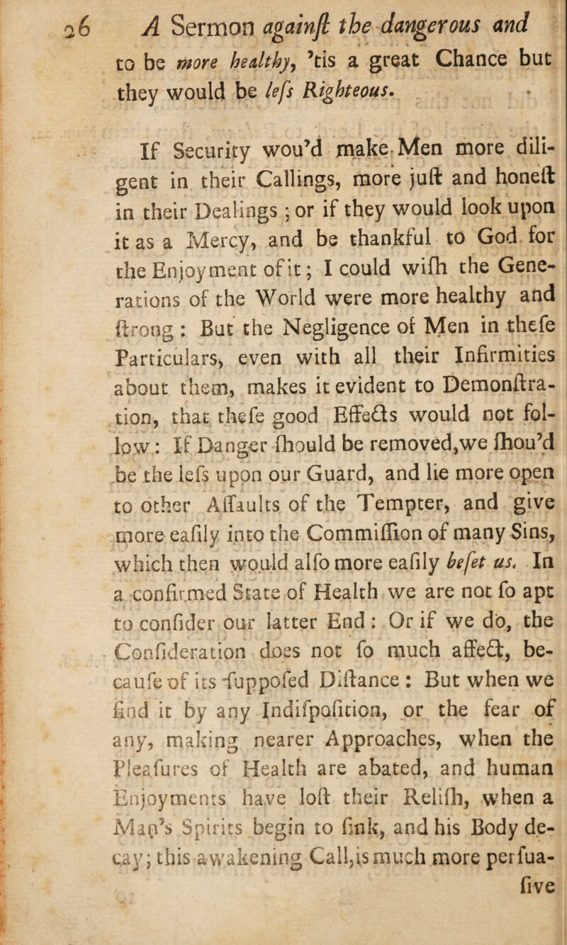 to be more healthy, ’tis a great Chance but they would be left Righteous. If Security wou’d make Men more dili¬ gent in their Callings, more juft and honeft in their Dealings; or if they would look upon it as a Mercy, and be thankful to God for the Enjoyment of it; I could wifh the Gene¬ rations of the World were more healthy and ftrong : But the Negligence of Men in thefe Particulars, even with all their Infirmities about them, makes it evident to Demonftra- tion, that thefe good Effeds would not fol¬ low : If Danger ihould be removed,we fhou’d be the lefs upon our Guard, and lie more open to other Affaults of the Tempter, and give more eafily into the Commiffion of many Sins, which then would alfo more eafily befet us. In a confirmed State of Health we are not fo apt to confider our latter End : Or if we do, the Confideration does not fo much affed, be- caufe of its -fuppofed Diftance : But when we find it by any Indifpafition, or the fear of any, making nearer Approaches, when the Pleafures of Health are abated, and human Enjoyments have loft their Relifti, when a Map’s Spirits begin to fink, and his Body de¬ cay; this awakening Callus much more perfua- five