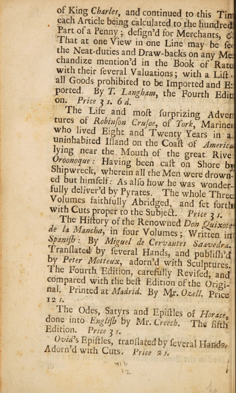 of King Charles, and continued to this Tin . S,aeh Artlcle being calculated to the hundred .Part of a Penny; defign’d for Merchants, c>. .hat at one View in one Line may be fe- the Neat-duties and Draw-backs on any Me chandize mention’d in the Book of Rate with their feveral Valuations; with a Lift . all Goods prohibited to be Imported and E: ported. By T. Langham, the Fourth Edit on. Price is. 6 d. The Life and moft furprizing Adver tures of Robin for. Crufoe, of York, Marinei who lived Eight and Twenty Years in - a uninhabited Ifland on the Coaft of America lying near the Mouth of the great Rive Vroonoqae: Having been caft on Shore bi bfnpwreck, wherein all the Men were drown- fdnbUi r1As alfo how he was wonder¬ fully deliver d by Pyrates. The whole Three Voiumes faithfully Abridged, and fet forth with Cuts proper to the Subieft. Price 2 s , ThMHlf\°ry0f?e Ren°wned Don Quixote de la Mancha, in four Volumes; Written in iyanifb: By Miguel de Cervantes Saavedra. I lanllated by feveral Hands, and publifh’d by Peter Motteux, adorn’d with Sculptures. I he Fourth Edition, carefully Revifed, and compared with the beft Edition of the Origi¬ nal. Printed at Madrid. By A$r. Ozell. Price 12/. The Odes, Satyrs and Epiftles of Horace. done into hngtifb by Mr. Creech. The fifth Edition. Vrice j s, a a TSa Epi,ftrS’ tranflafed bf feveral Hand;?/ Adom d with Cuts. Price mi