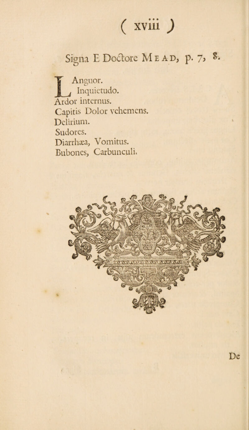 Siqna E Doclore Mead, p. 7> o - x IAnguor. j Inquietudo. Ardor internus. Capitis Dolor vehemens. Delirium. Sudores. Diarrhaea, Vomitus. Bubones, Carbunculi, De