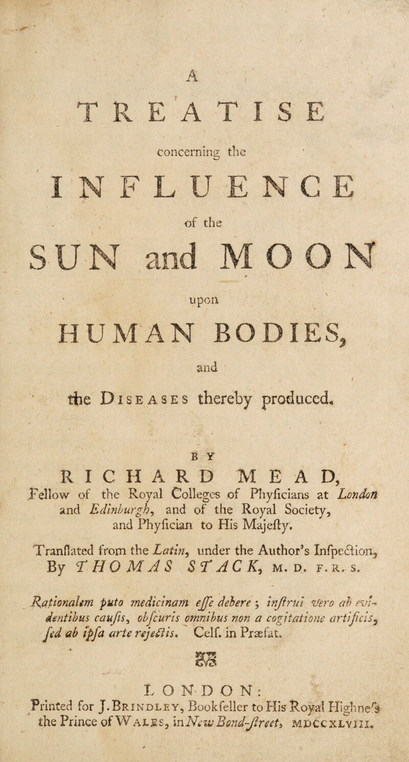 concerning the upon. HUMAN BODIES, and the Di SEASES thereby produced^ B Y RICHARD MEAD, .Fellow of the Royal Colleges of Phyficians at London and Edlnhurgh^ and of the Royal Society, and Fhyfician to Flis Majelly. Tranfiated from the Latln^ under the Author’s Inrpe£fia% By THOMAS ST AC m. d. f. r. s. RfitlonaUm puto medianam ejje dehere ; injirui nfero ah evi¬ dentibus caufis^ ohfcuris omnibus non a cogitatione artificis^ fed ab tpfa arte rej^Liis, Celf. in Praefat. m I. O N D O N : Printed for J.Brindley, Bookfeller to His Royal Flighnef^ the Prince of Wales, inNew Bond-Jheeti mdccxlyiii.