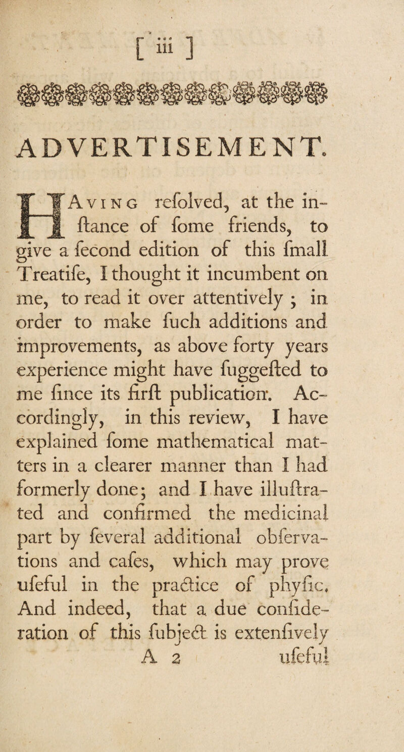 ADVERTISEMENT. Having refolved, at the in- ftance of fome friends, to give a fecond edition of this fmall Treatife, I thought it incumbent on me, to read it over attentively ; in order to make fuch additions and improvements, as above forty years experience might have fuggefted to me hnce its firft publication. Ac¬ cordingly, in this review, I have explained fome mathematical mat¬ ters in a clearer manner than I had formerly done; and I have illuftra- ted and confirmed the medicinal r part by feveral additional obferva- tions and cafes, which may prove ufeful in the pradice of phyfic. And indeed, that a due confide- ration of this fubjed is extenfively