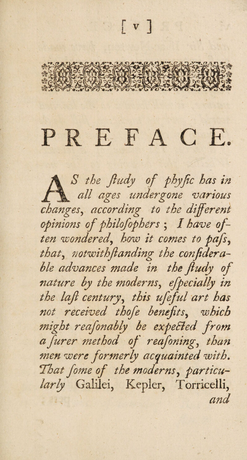 AS the Jitidy of phyjic has in all a^es underzone various changes^ according to the different opinions of philofophers ; I have of¬ ten vjonderedy how it comes to pafs^ that, notwithfunding the confdera- ble advances made in the fudy of nature by the moderns, efpecially in the laf century, this ufeful art has not received thofe benefits, which might reafonably be expeSied from a furer method of reafoning, than men were formerly acquainted with. That fame of the moderns, particu¬ larly Galilei, Kepler, Torricelli, and