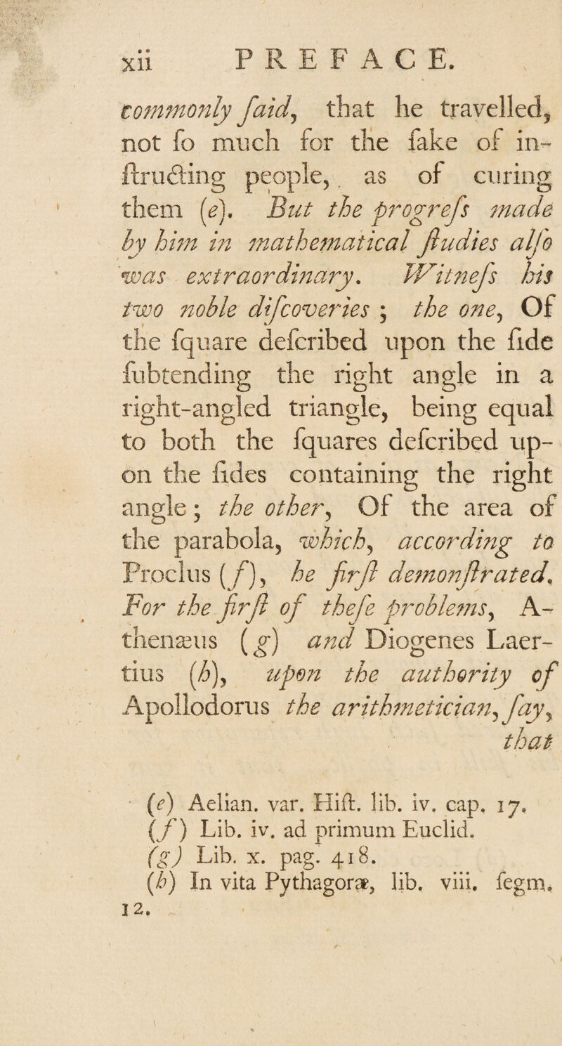 XU totfinionly faid, that he travelled, not fo much for die fake of in- ftruddng people, as of curing them (e). But the prog?~efs made by hbn in inathematical fiudies alj'o 'was extraordinary. Witnefs his two noble difeoveries ; the one^ Of the fquare deferibed upon the fide fubtending the right angle in a O D O right-angled triangle, being equal to both the fquares deferibed up¬ on the lides containing the right angle; the other., Of the area of the parabola, which, according to Proclus [f], he jirjl demonjirated. For the jirjl of thefe pi^oble?7is^ A- tliena^iis (^) ajtd Diogenes Laer¬ tius {h\ upon the antherity of Apollodorus the arithtnetkiati^fayy that {e) Aelian. var. Hift. lib. iv. cap, 17, (/') Lib. iv. ad primum Euclid. (g) Lib. X. pag. 418.