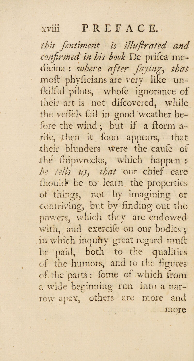 • • • this fentiment is illuflrated and conjirsned in his book De prifca me¬ dicina : where after f^ying.^ that moft phyficians are very like nn- Hcilhil pilots, whofe ignorance of their art is not difcovered, while the vefiels lail in good 'weather be¬ fore the wind; but if a ftorm a- rile, tl'ien it foon appears, that their blunders Were the caufe of the fiiipwrecks, tvhich happen : he tells us, that our chief care ihoiikk be to' learn the properties oi things, not by imagining or contriving, but by finding out the powers, which they are endowed witli, and exercife on our bodies • . in which inquiry great regard muft be paid, both to the qualities of tlie humors, and to the figures of the parts; fome of which from a wide beffinnino; run into a nar- row apex, others arc more and a ^ more