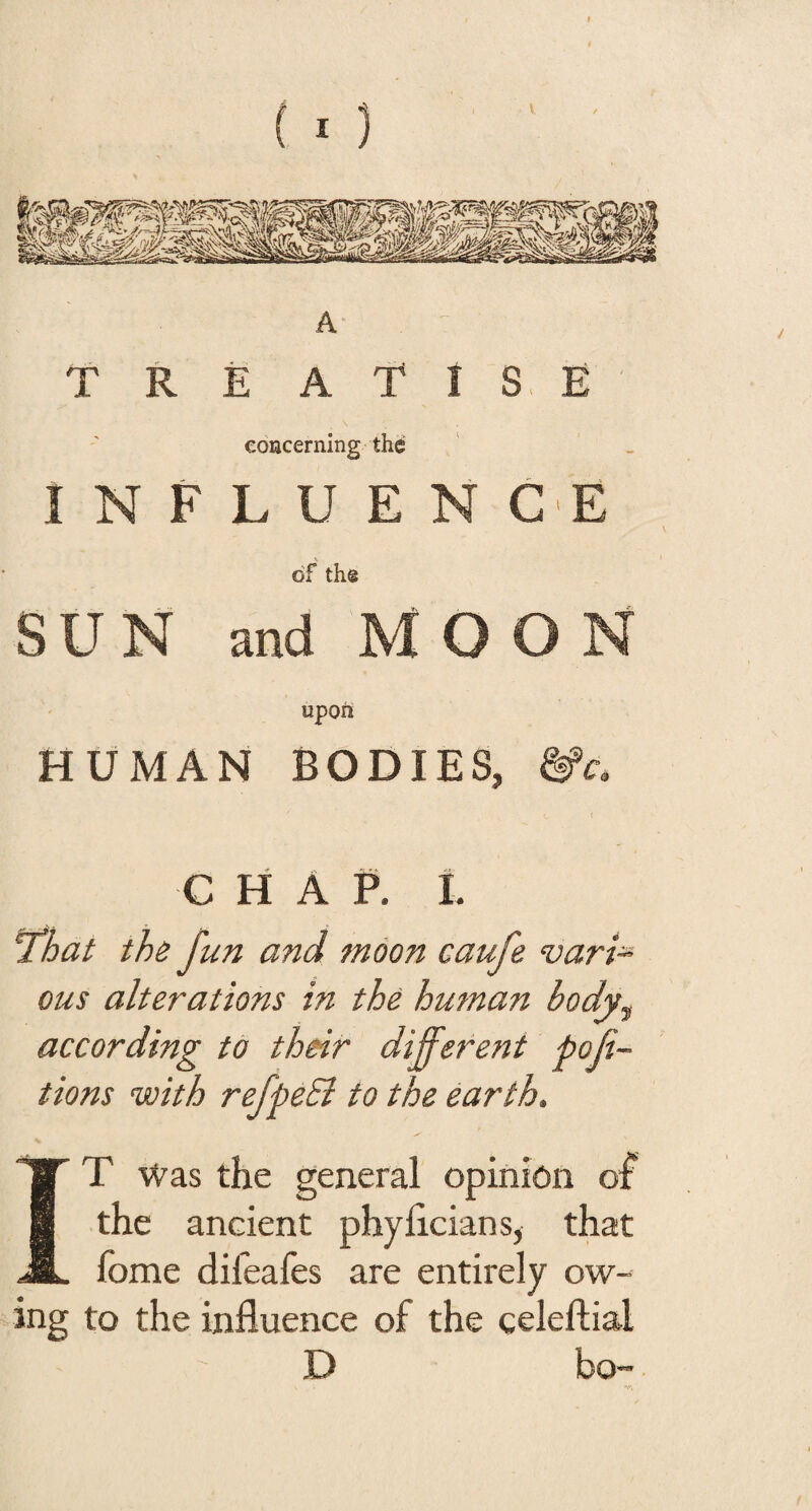 (I} A T R E A 'T I S E concerning the I N F L U E N G'E of the SUN and MOON upon HUMAN BODIES, m. CHAP, t That the fun and moon caufe varT ous alterations in the human body, according to their different por¬ tions with refpeEi to the earth, IT Was the general opinion of the ancient phyhcians, that fome difeafes are entirely ow¬ ing to the influence of the celeftial D bo-