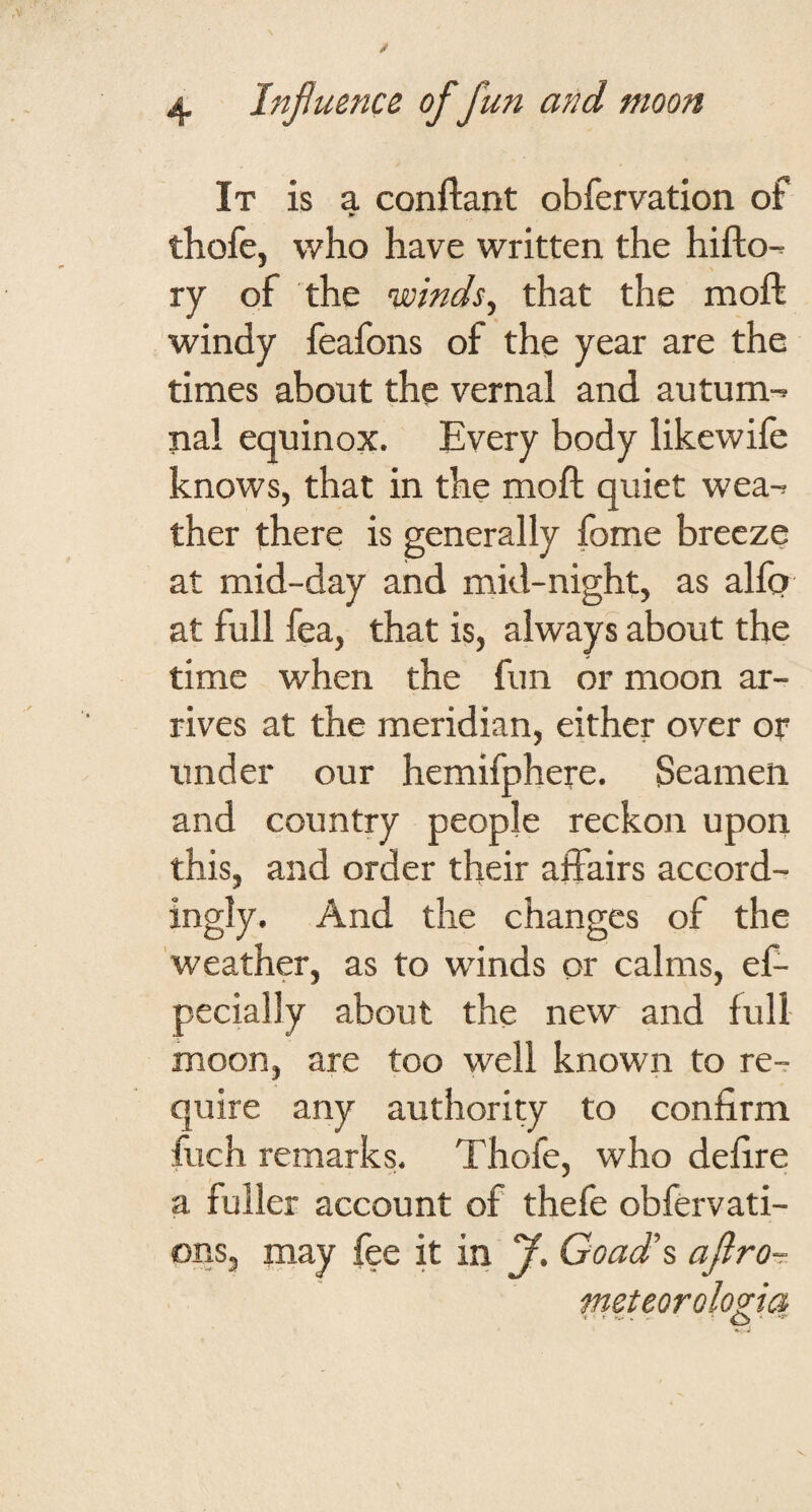 It is a conftant obfervation of thofe, who have written the hifto-- ry of the winds^ that the moft windy feafons of the year are the times about the vernal and autum-> nal equinox. Every body likewife knows, that in the moft quiet wea-^ ther there is generally fome breeze at mid-day and mid-night, as alfo at full fea, that is, always about the time when the fun or moon ar¬ rives at the meridian, either over or under our hemifphere. Seamen and country people reckon upon this, and order tlieir affairs accord¬ ingly. And the changes of the weather, as to winds or calms, ef- pecially about the new and full moon, are too well known to re¬ quire any authority to confirm fuch remarks. Thofe, who defire a fuller account of thefe obfervati- ons, may fee it in ?. Goad's afiro-r meteorolo^ia V